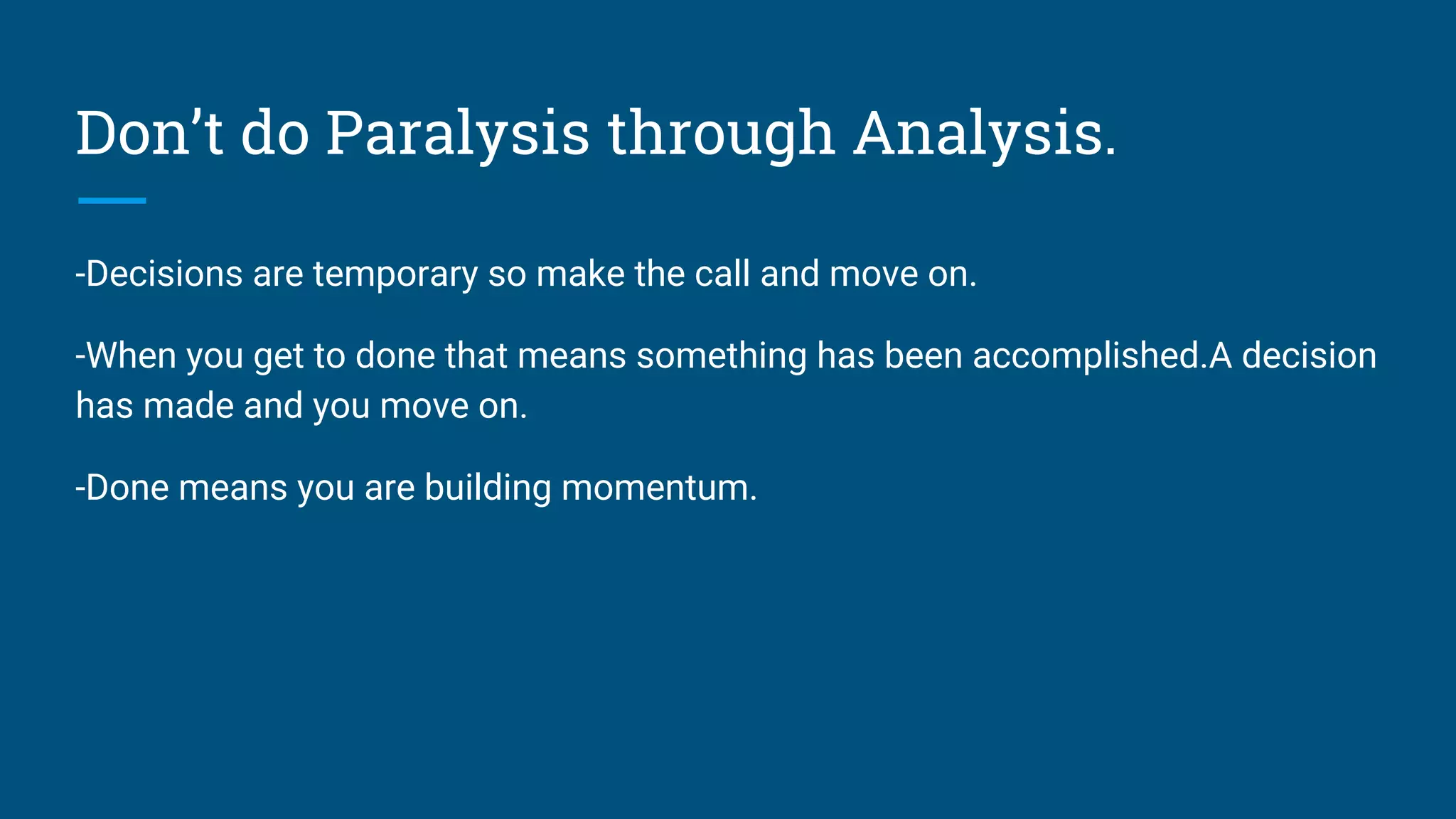 Don’t do Paralysis through Analysis.
-Decisions are temporary so make the call and move on.
-When you get to done that means something has been accomplished.A decision
has made and you move on.
-Done means you are building momentum.
 