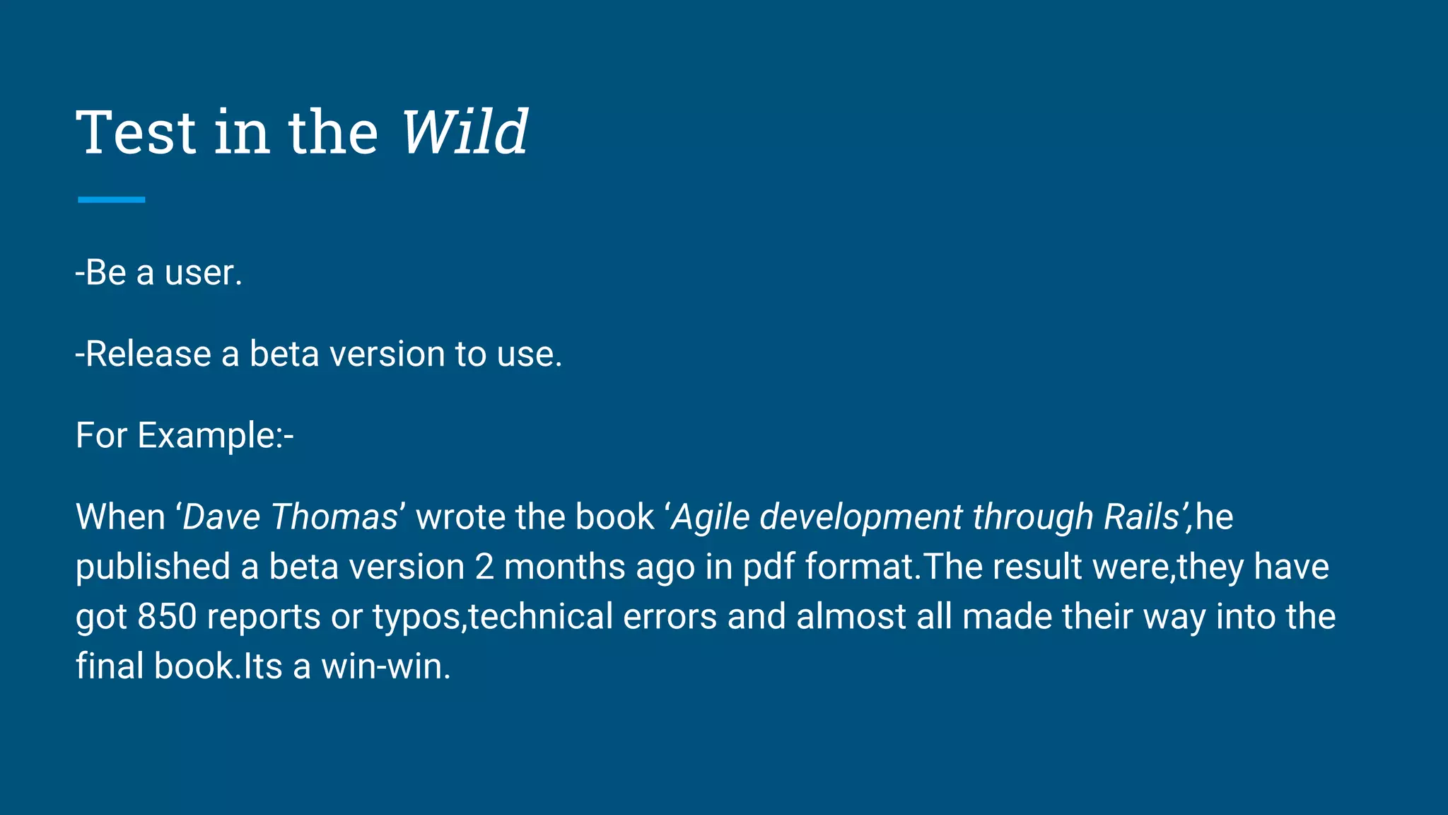 Test in the Wild
-Be a user.
-Release a beta version to use.
For Example:-
When ‘Dave Thomas’ wrote the book ‘Agile development through Rails’,he
published a beta version 2 months ago in pdf format.The result were,they have
got 850 reports or typos,technical errors and almost all made their way into the
final book.Its a win-win.
 