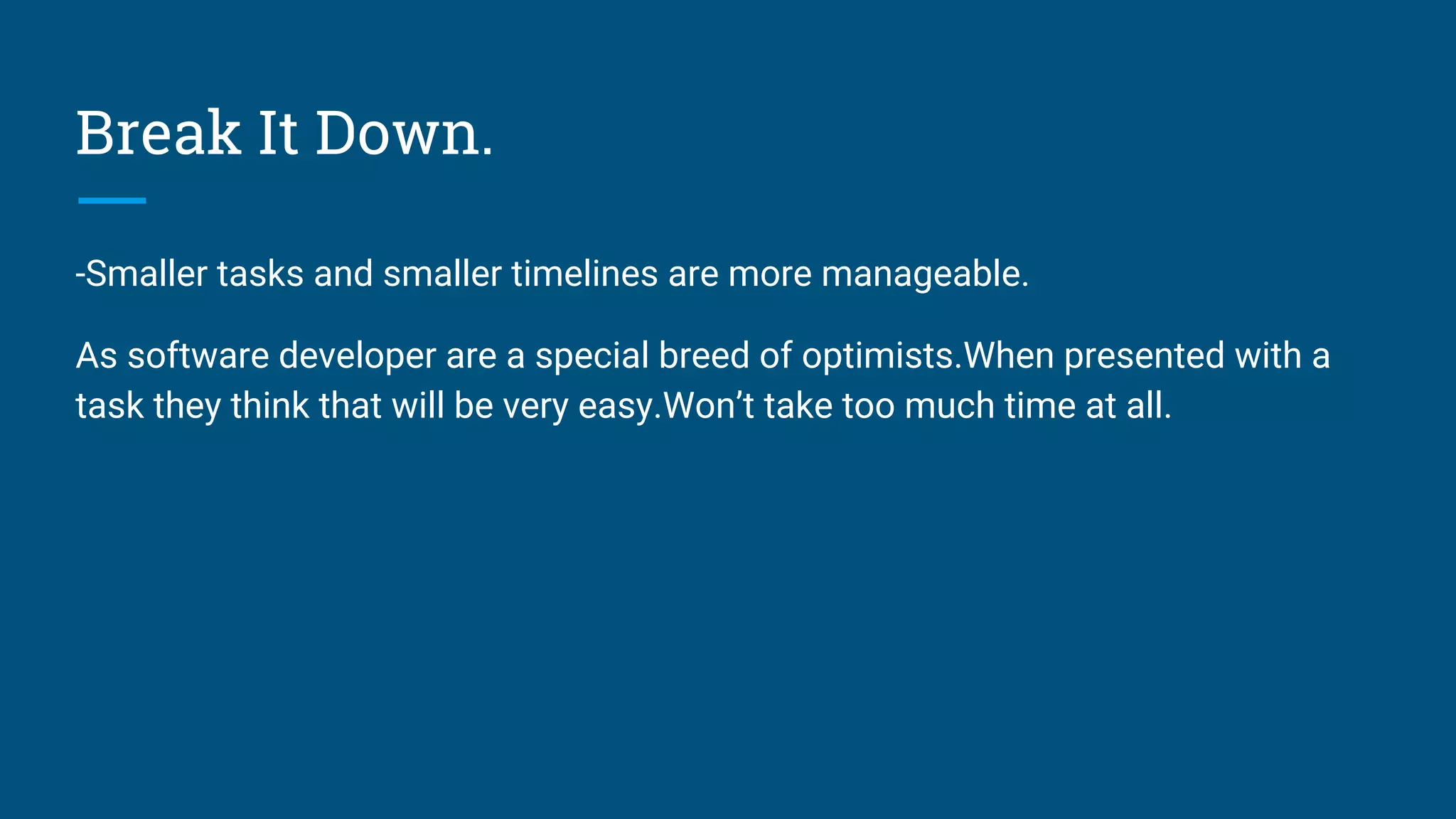 Break It Down.
-Smaller tasks and smaller timelines are more manageable.
As software developer are a special breed of optimists.When presented with a
task they think that will be very easy.Won’t take too much time at all.
 