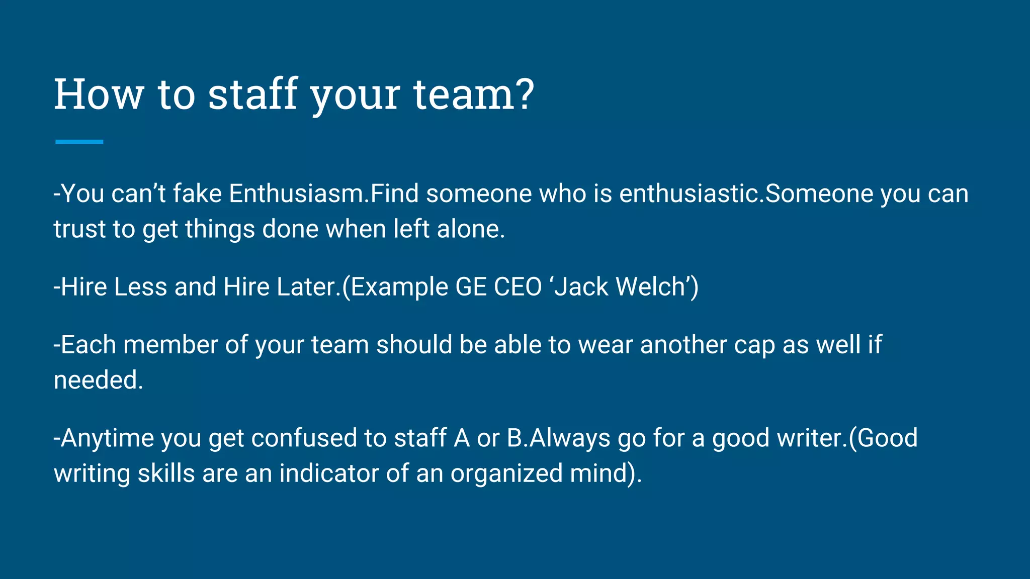 How to staff your team?
-You can’t fake Enthusiasm.Find someone who is enthusiastic.Someone you can
trust to get things done when left alone.
-Hire Less and Hire Later.(Example GE CEO ‘Jack Welch’)
-Each member of your team should be able to wear another cap as well if
needed.
-Anytime you get confused to staff A or B.Always go for a good writer.(Good
writing skills are an indicator of an organized mind).
 