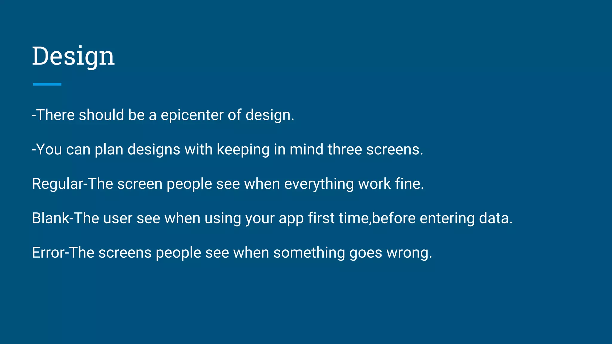 Design
-There should be a epicenter of design.
-You can plan designs with keeping in mind three screens.
Regular-The screen people see when everything work fine.
Blank-The user see when using your app first time,before entering data.
Error-The screens people see when something goes wrong.
 