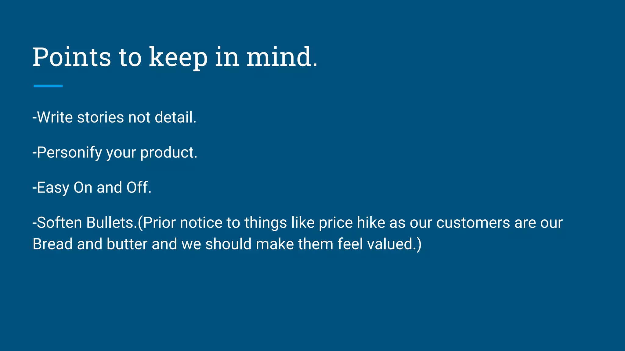 Points to keep in mind.
-Write stories not detail.
-Personify your product.
-Easy On and Off.
-Soften Bullets.(Prior notice to things like price hike as our customers are our
Bread and butter and we should make them feel valued.)
 