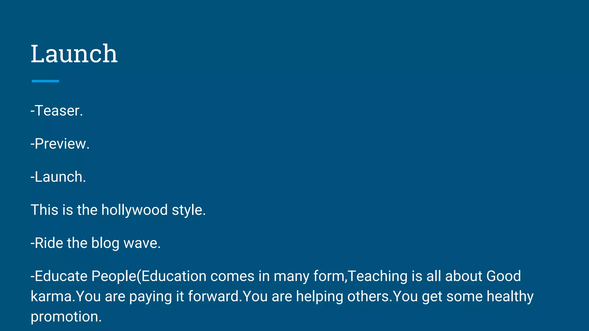 Launch
-Teaser.
-Preview.
-Launch.
This is the hollywood style.
-Ride the blog wave.
-Educate People(Education comes in many form,Teaching is all about Good
karma.You are paying it forward.You are helping others.You get some healthy
promotion.
 