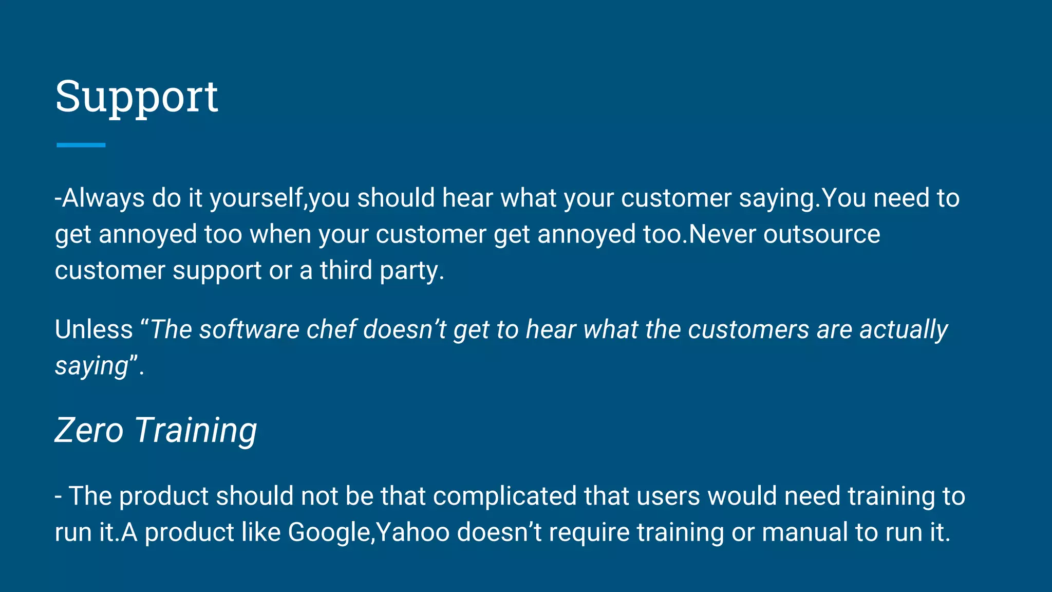Support
-Always do it yourself,you should hear what your customer saying.You need to
get annoyed too when your customer get annoyed too.Never outsource
customer support or a third party.
Unless “The software chef doesn’t get to hear what the customers are actually
saying”.
Zero Training
- The product should not be that complicated that users would need training to
run it.A product like Google,Yahoo doesn’t require training or manual to run it.
 