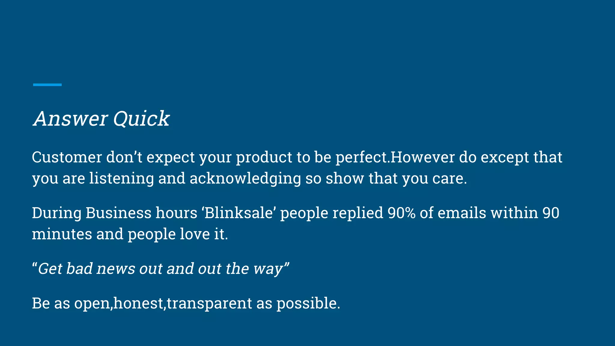 Answer Quick
Customer don’t expect your product to be perfect.However do except that
you are listening and acknowledging so show that you care.
During Business hours ‘Blinksale’ people replied 90% of emails within 90
minutes and people love it.
“Get bad news out and out the way”
Be as open,honest,transparent as possible.
 
