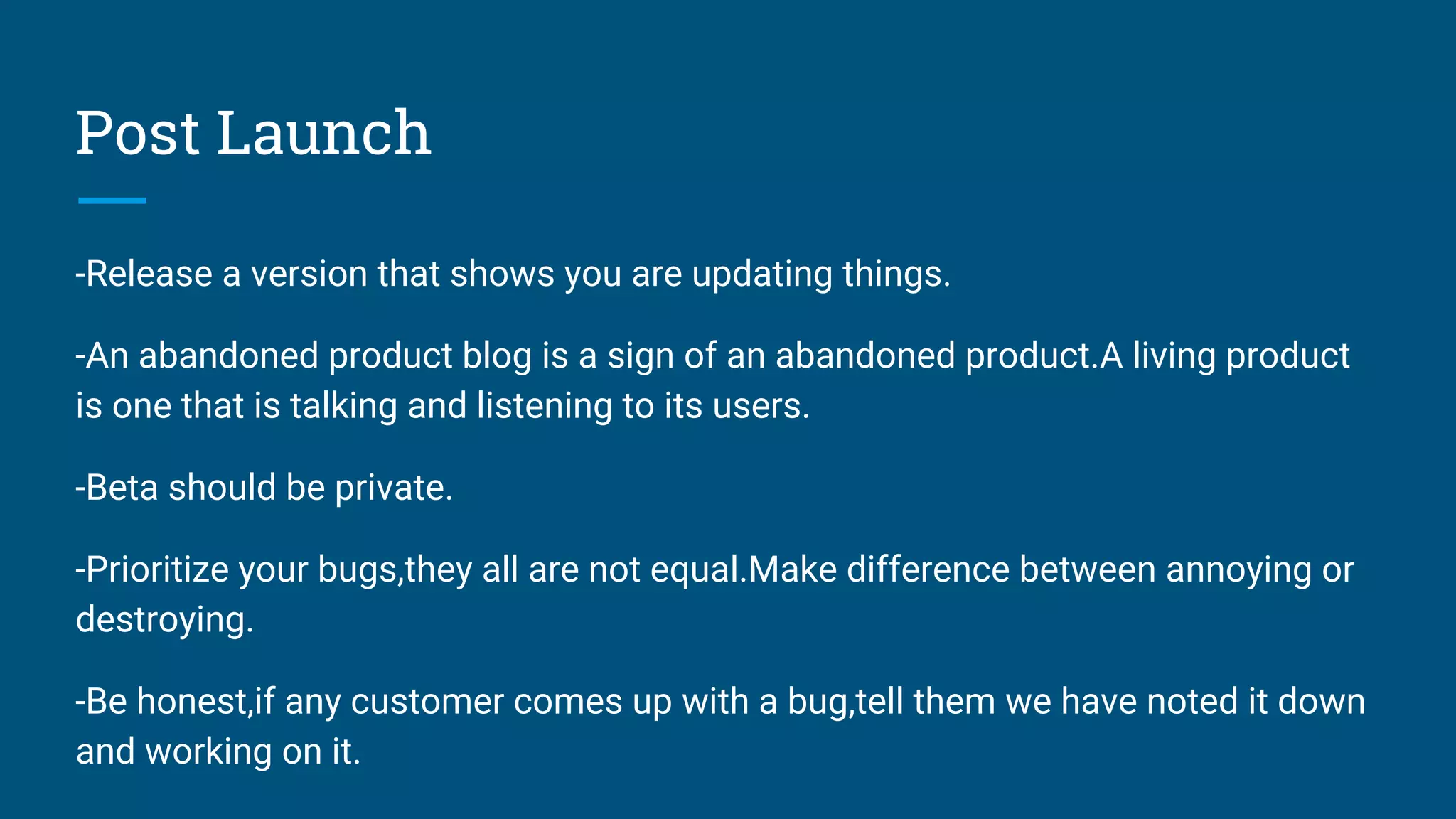 Post Launch
-Release a version that shows you are updating things.
-An abandoned product blog is a sign of an abandoned product.A living product
is one that is talking and listening to its users.
-Beta should be private.
-Prioritize your bugs,they all are not equal.Make difference between annoying or
destroying.
-Be honest,if any customer comes up with a bug,tell them we have noted it down
and working on it.
 