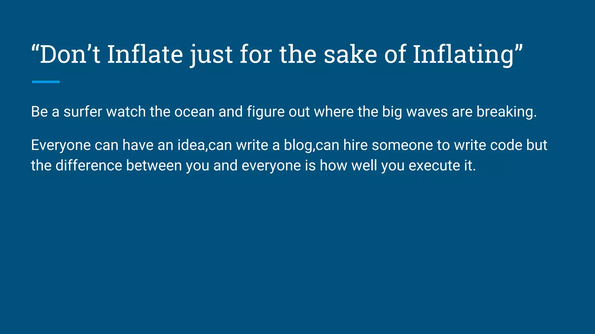 “Don’t Inflate just for the sake of Inflating”
Be a surfer watch the ocean and figure out where the big waves are breaking.
Everyone can have an idea,can write a blog,can hire someone to write code but
the difference between you and everyone is how well you execute it.
 