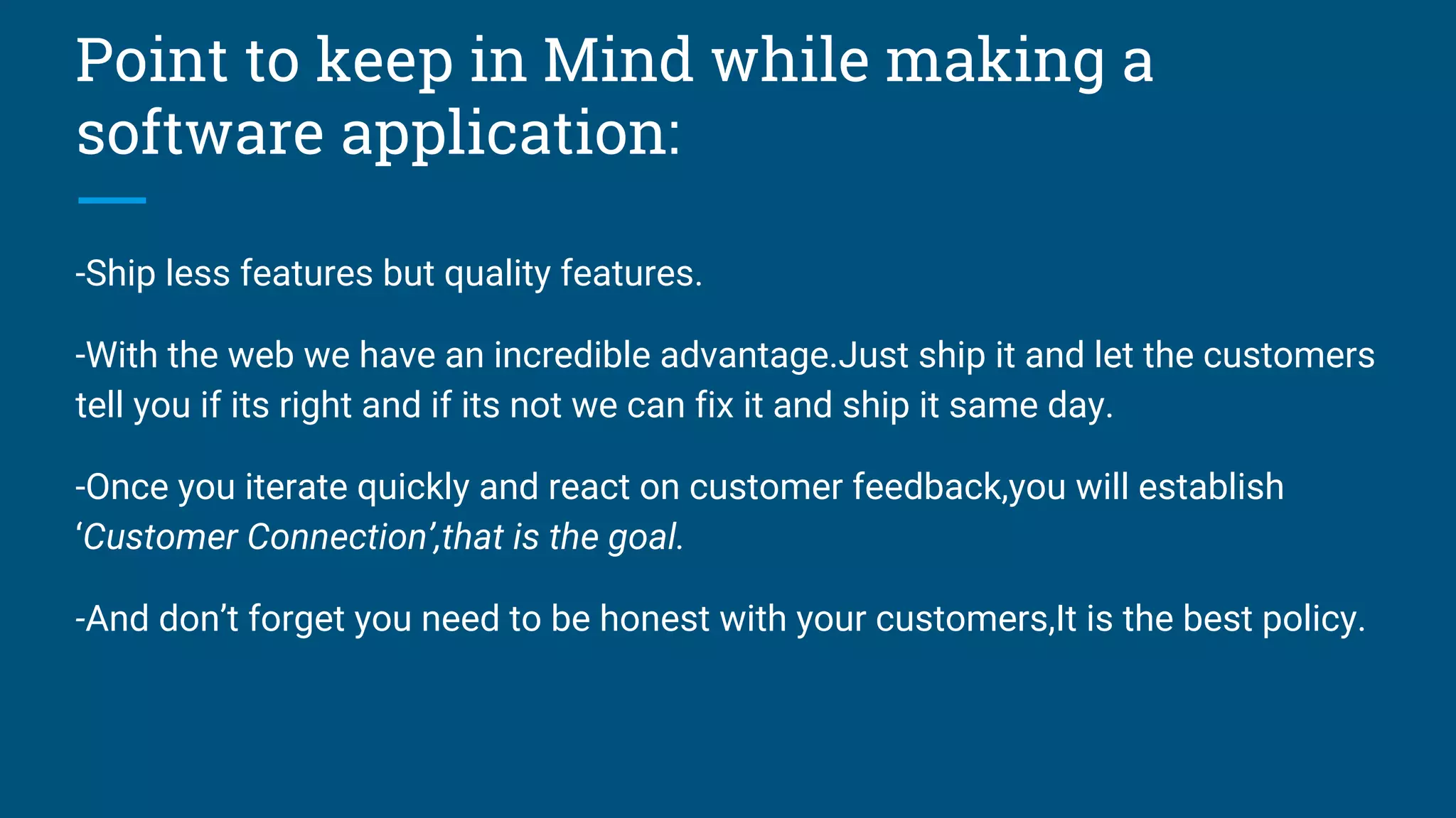 Point to keep in Mind while making a
software application:
-Ship less features but quality features.
-With the web we have an incredible advantage.Just ship it and let the customers
tell you if its right and if its not we can fix it and ship it same day.
-Once you iterate quickly and react on customer feedback,you will establish
‘Customer Connection’,that is the goal.
-And don’t forget you need to be honest with your customers,It is the best policy.
 