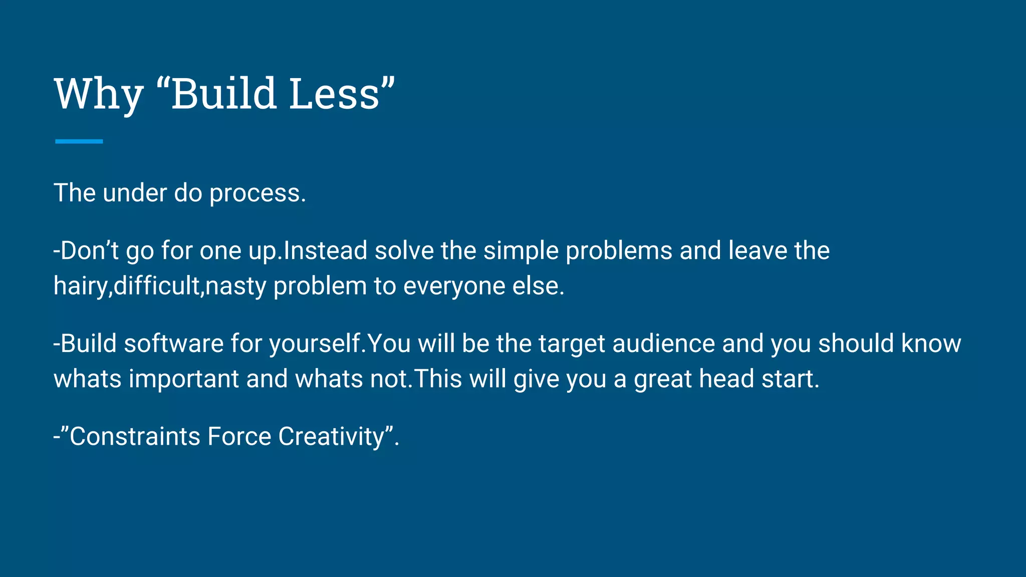 Why “Build Less”
The under do process.
-Don’t go for one up.Instead solve the simple problems and leave the
hairy,difficult,nasty problem to everyone else.
-Build software for yourself.You will be the target audience and you should know
whats important and whats not.This will give you a great head start.
-”Constraints Force Creativity”.
 