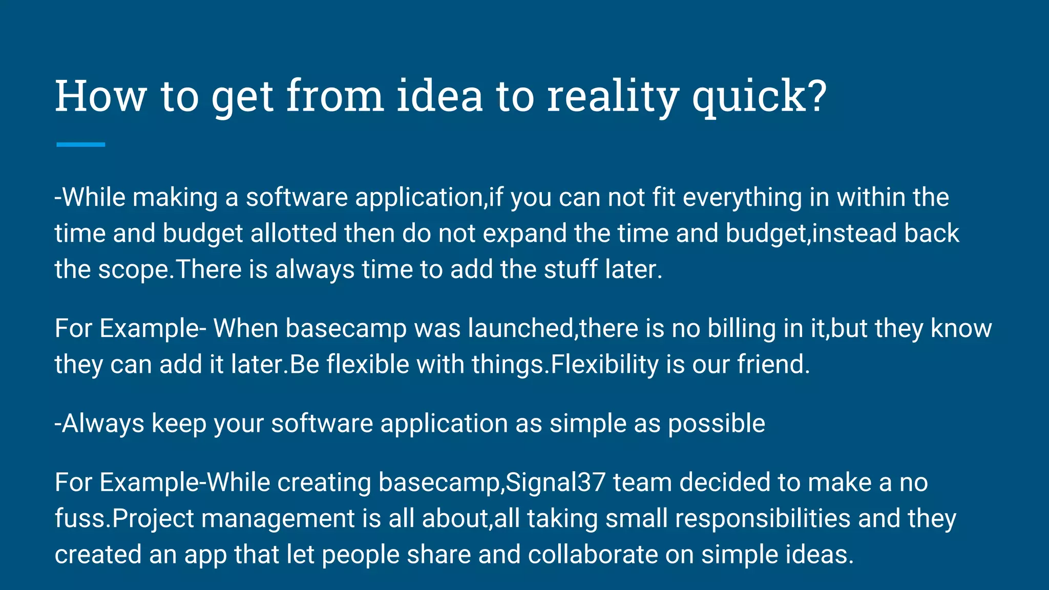 How to get from idea to reality quick?
-While making a software application,if you can not fit everything in within the
time and budget allotted then do not expand the time and budget,instead back
the scope.There is always time to add the stuff later.
For Example- When basecamp was launched,there is no billing in it,but they know
they can add it later.Be flexible with things.Flexibility is our friend.
-Always keep your software application as simple as possible
For Example-While creating basecamp,Signal37 team decided to make a no
fuss.Project management is all about,all taking small responsibilities and they
created an app that let people share and collaborate on simple ideas.
 