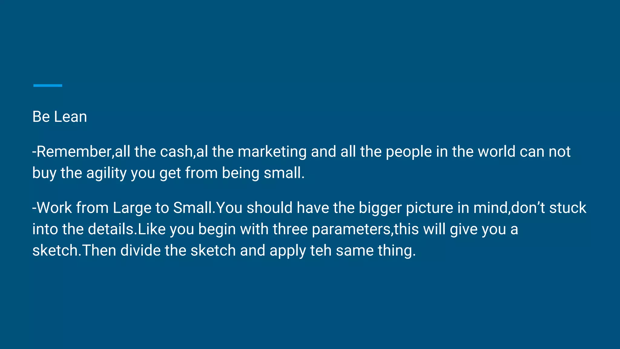 Be Lean
-Remember,all the cash,al the marketing and all the people in the world can not
buy the agility you get from being small.
-Work from Large to Small.You should have the bigger picture in mind,don’t stuck
into the details.Like you begin with three parameters,this will give you a
sketch.Then divide the sketch and apply teh same thing.
 