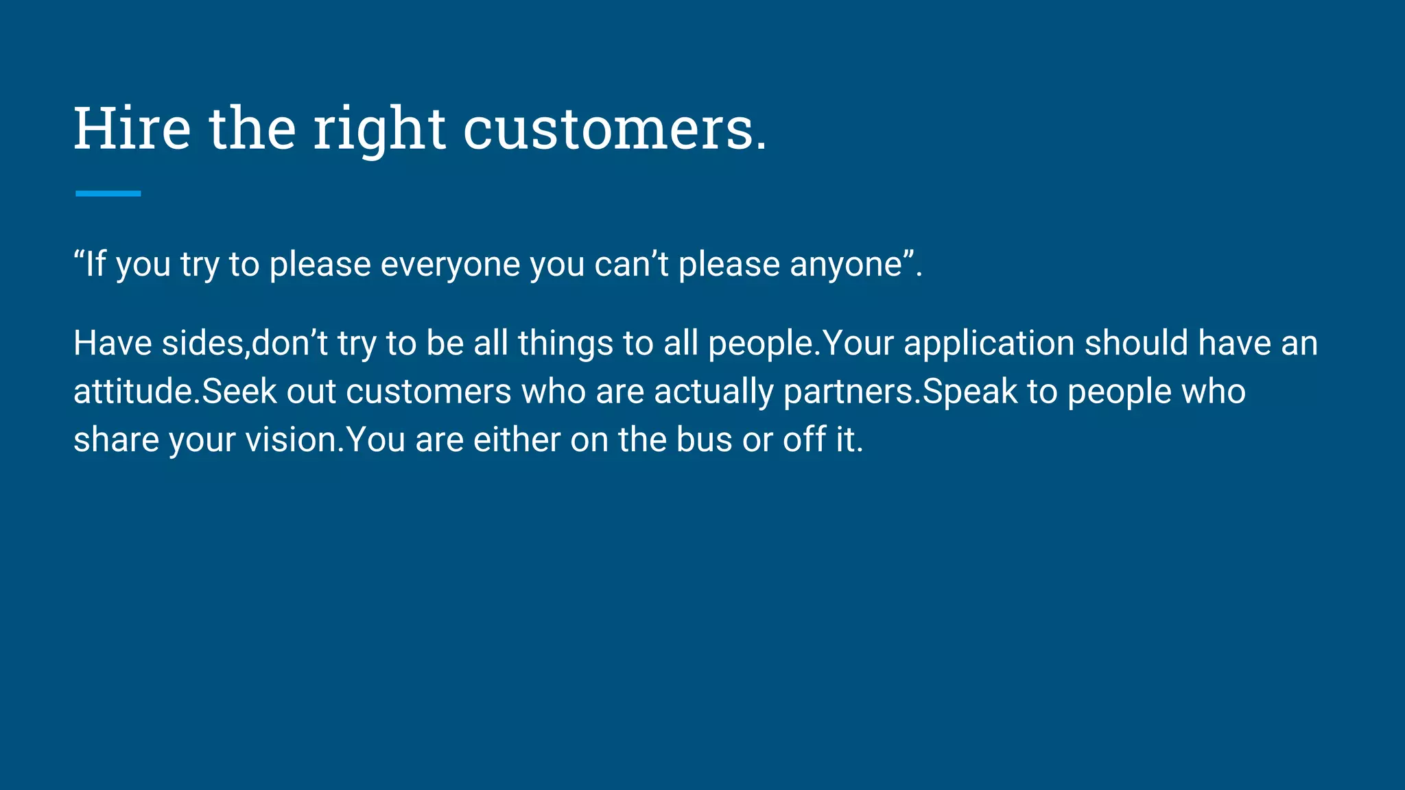 Hire the right customers.
“If you try to please everyone you can’t please anyone”.
Have sides,don’t try to be all things to all people.Your application should have an
attitude.Seek out customers who are actually partners.Speak to people who
share your vision.You are either on the bus or off it.
 