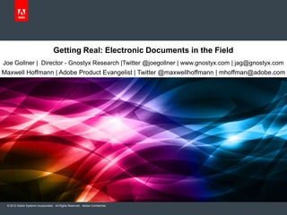 Getting Real: Electronic Documents in the Field
Joe Gollner | Director - Gnostyx Research |Twitter @joegollner | www.gnostyx.com | jag@gnostyx.com
Maxwell Hoffmann | Adobe Product Evangelist | Twitter @maxwellhoffmann | mhoffman@adobe.com




 © 2012 Adobe Systems Incorporated. All Rights Reserved. Adobe Confidential.
 
