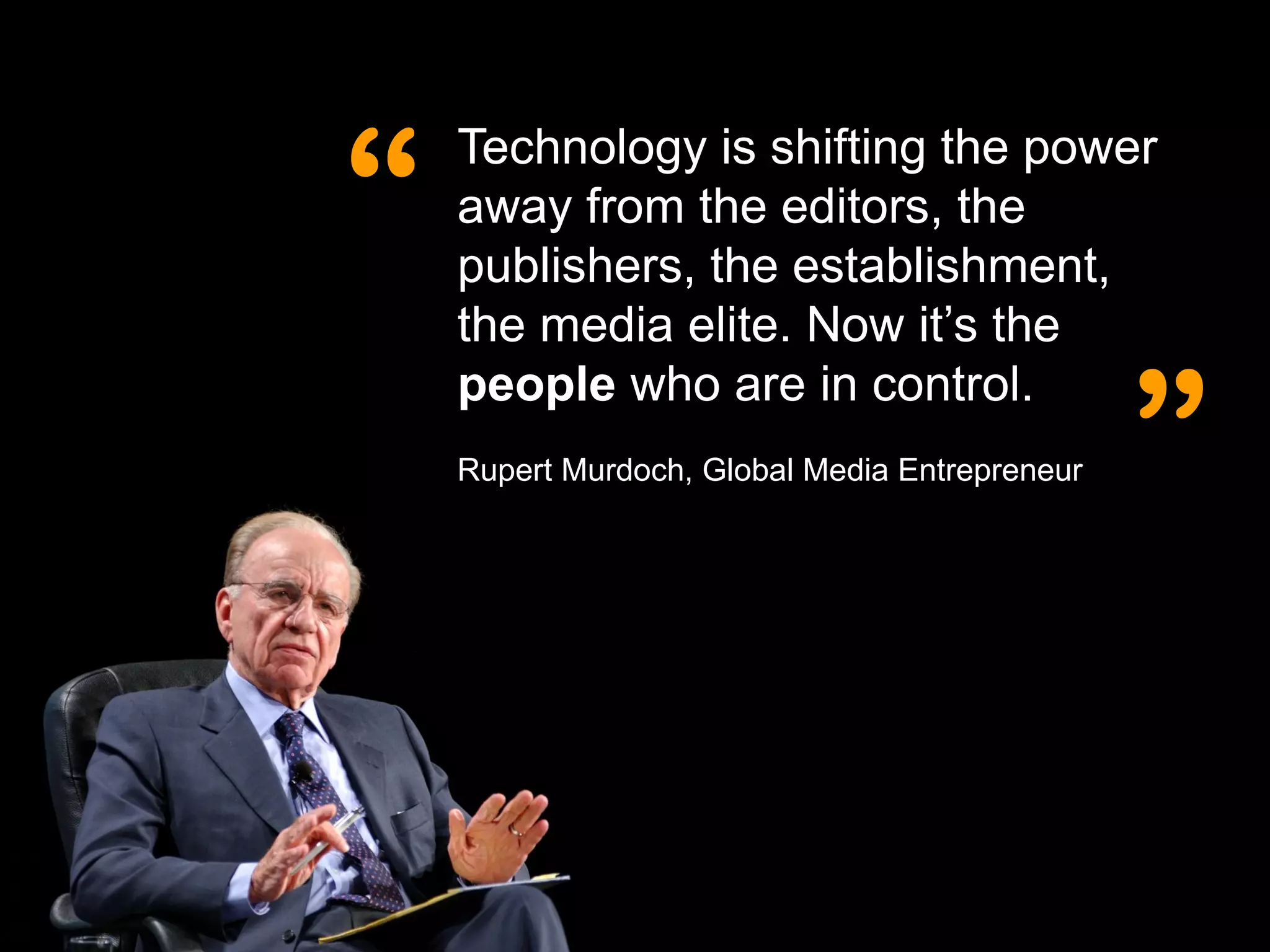 “
    Technology is shifting the power
    away from the editors, the
    publishers, the establishment,
    the media elite. Now it’s the


                                                ”
    people who are in control.
    Rupert Murdoch, Global Media Entrepreneur
 