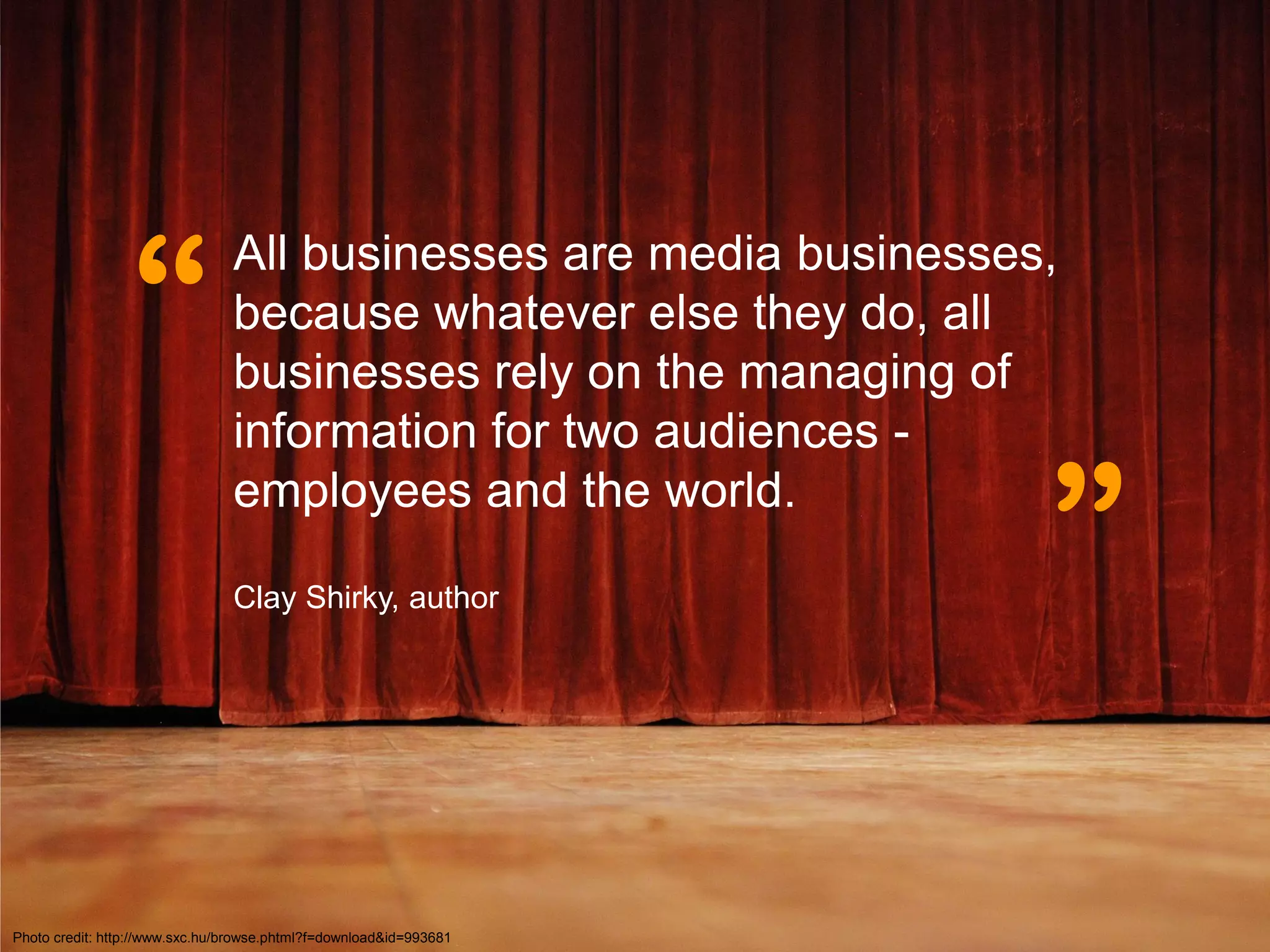 “
                                All businesses are media businesses,
                                because whatever else they do, all
                                businesses rely on the managing of
                                information for two audiences -
                                employees and the world.

                                Clay Shirky, author
                                                                    ”

Photo credit: http://www.sxc.hu/browse.phtml?f=download&id=993681
 