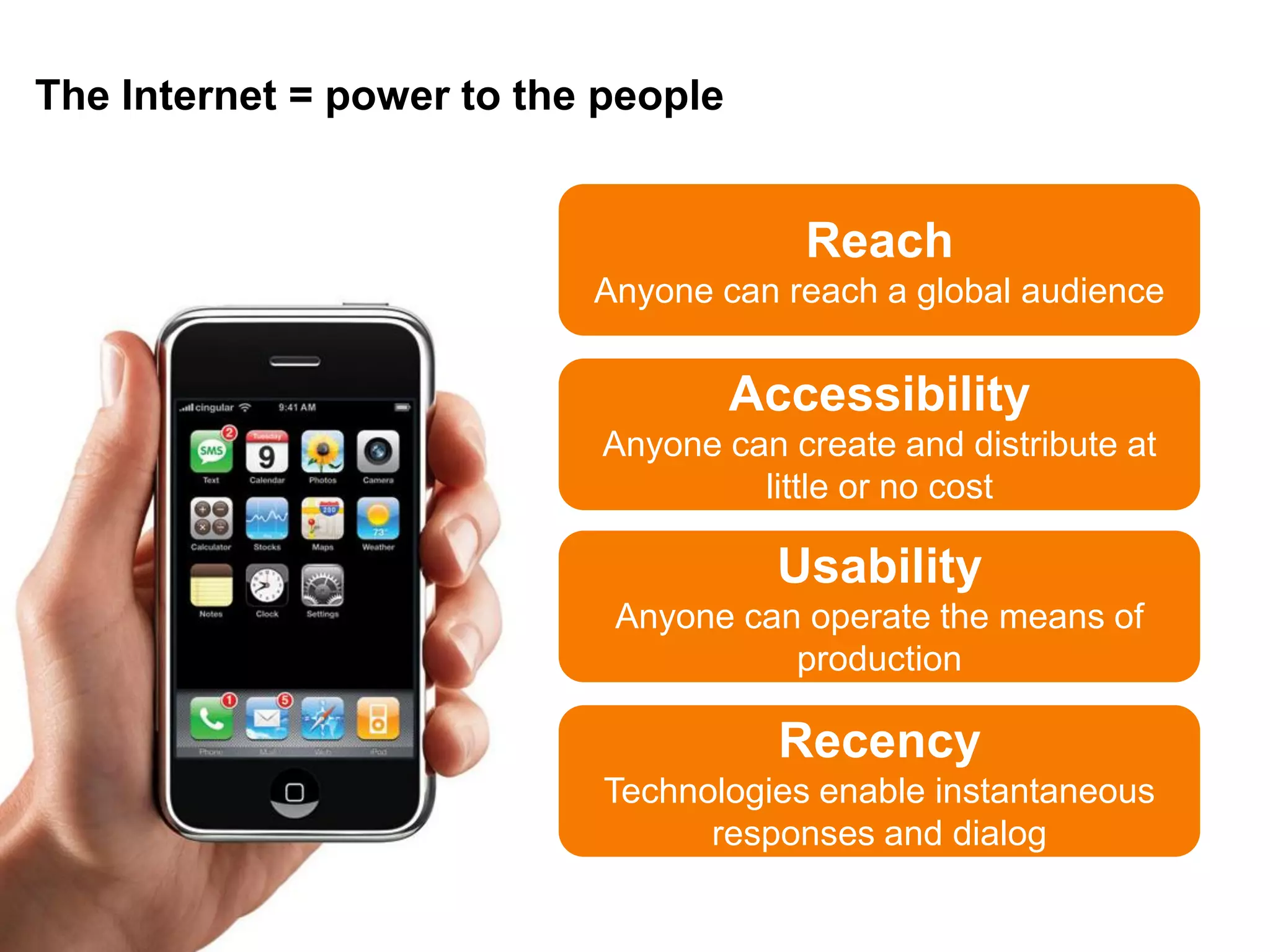 The Internet = power to the people


                                        Reach
                           Anyone can reach a global audience


                                     Accessibility
                           Anyone can create and distribute at
                                    little or no cost

                                       Usability
                            Anyone can operate the means of
                                      production

                                       Recency
                            Technologies enable instantaneous
                                  responses and dialog
 