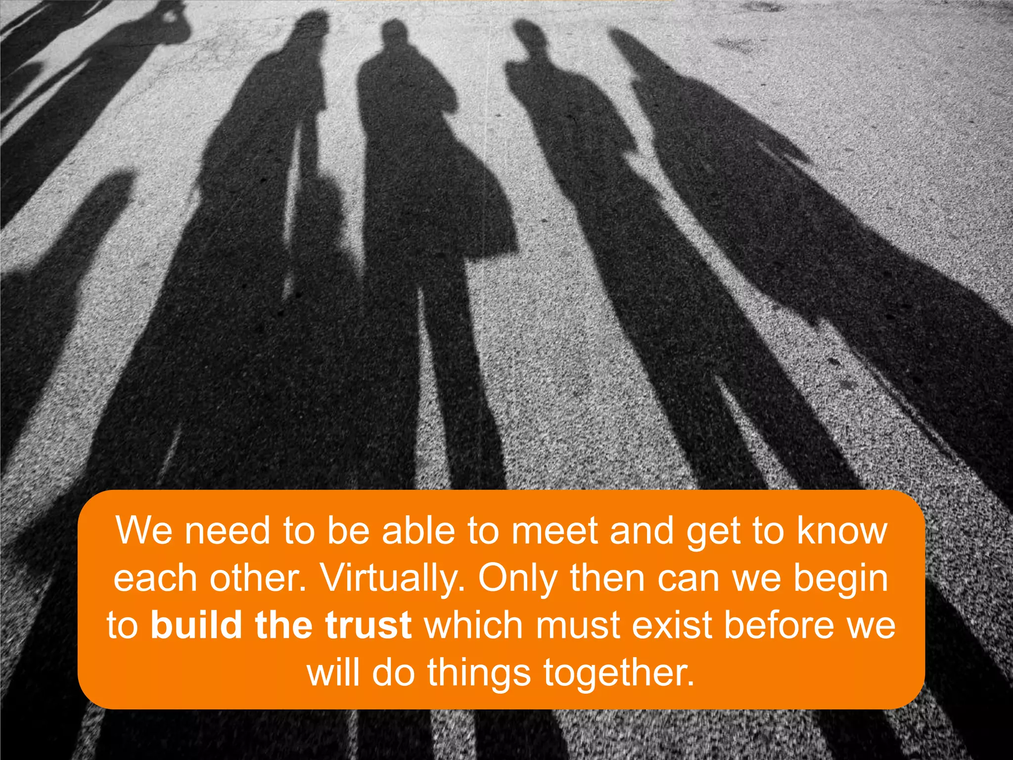 We need to be able to meet and get to know
 each other. Virtually. Only then can we begin
to build the trust which must exist before we
            will do things together.
 