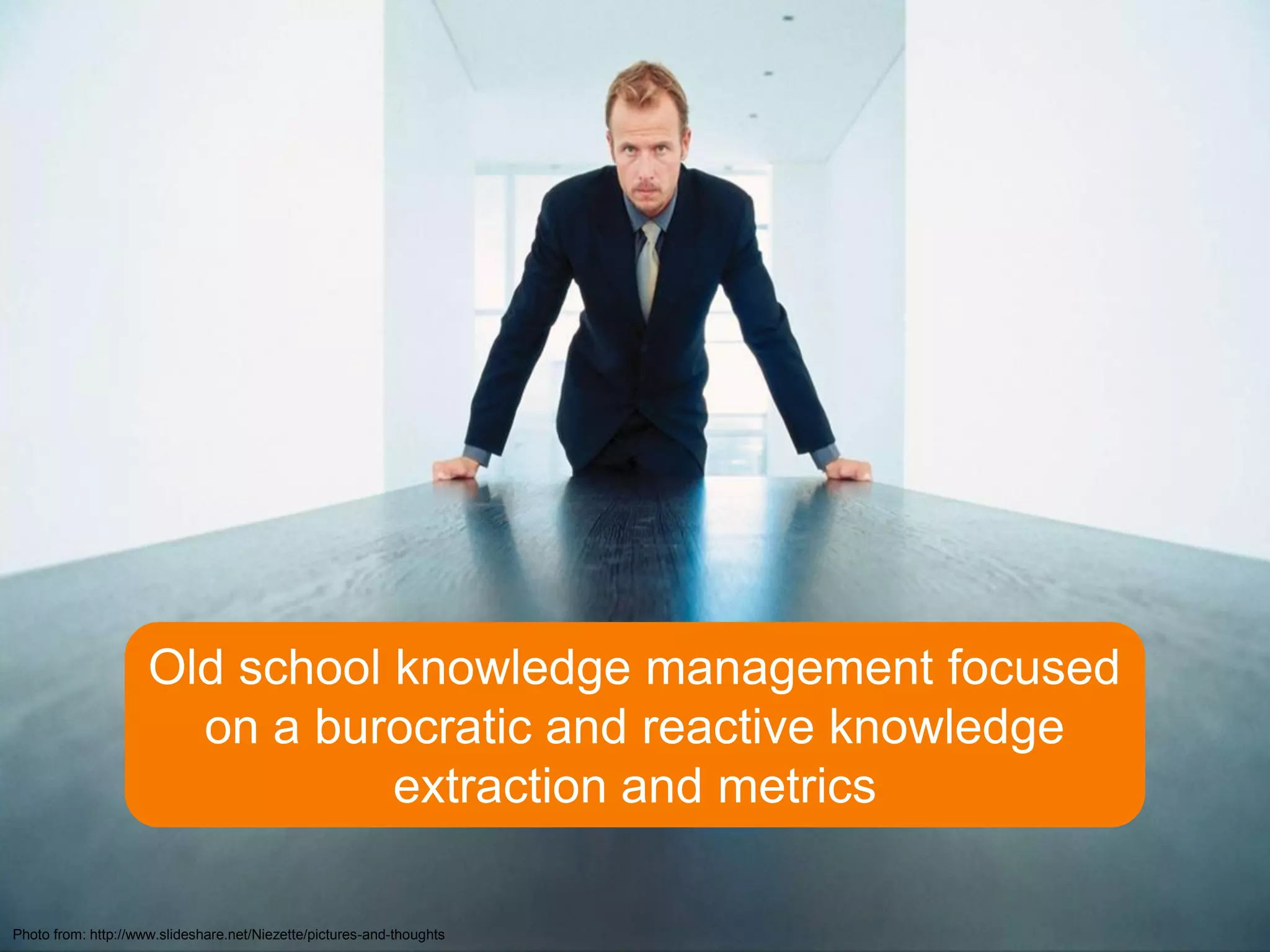 Old school knowledge management focused
                       on a burocratic and reactive knowledge
                                extraction and metrics

Photo from: http://www.slideshare.net/Niezette/pictures-and-thoughts
 