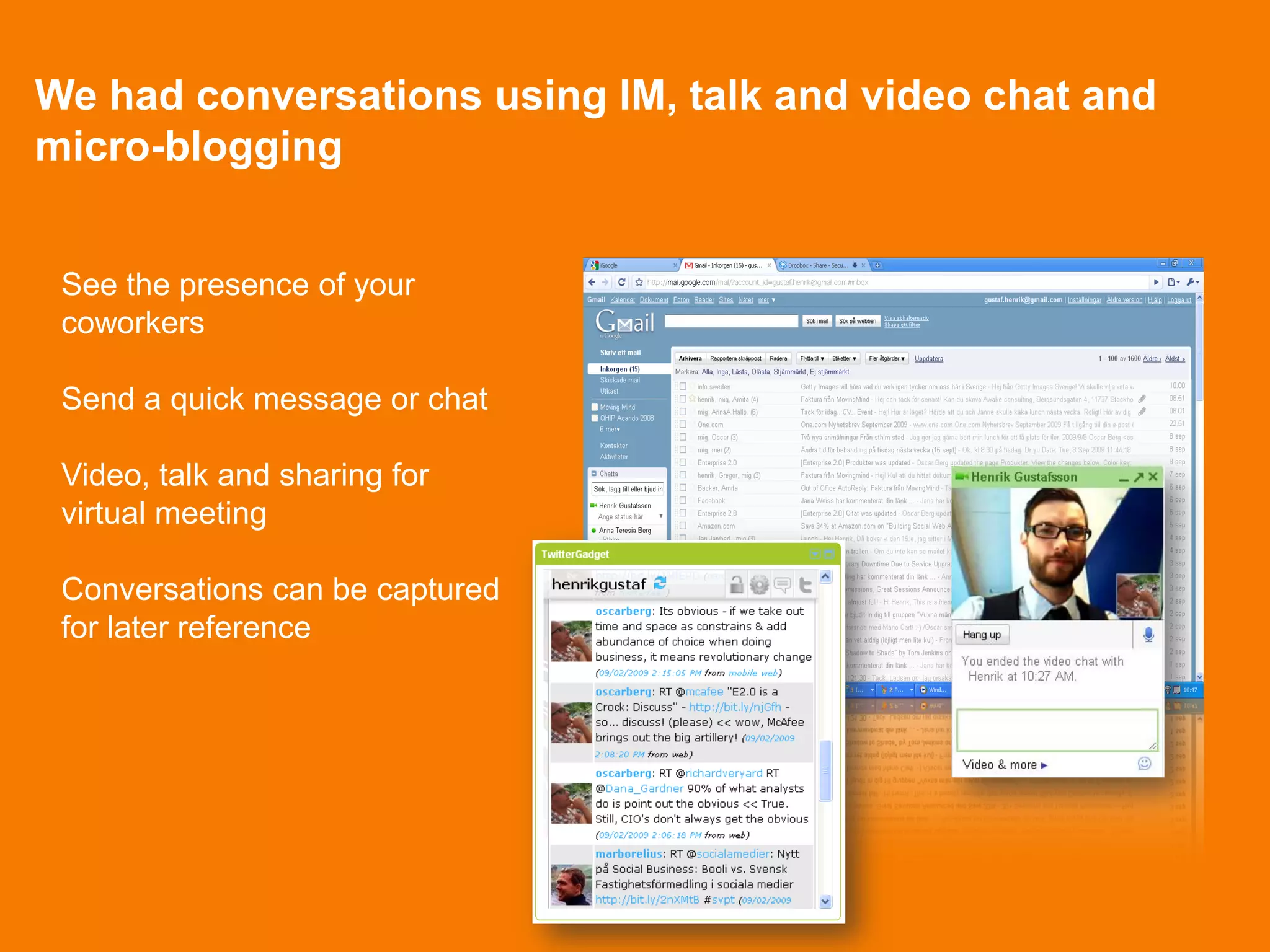 We had conversations using IM, talk and video chat and
micro-blogging


 See the presence of your
 coworkers

 Send a quick message or chat

 Video, talk and sharing for
 virtual meeting

 Conversations can be captured
 for later reference
 