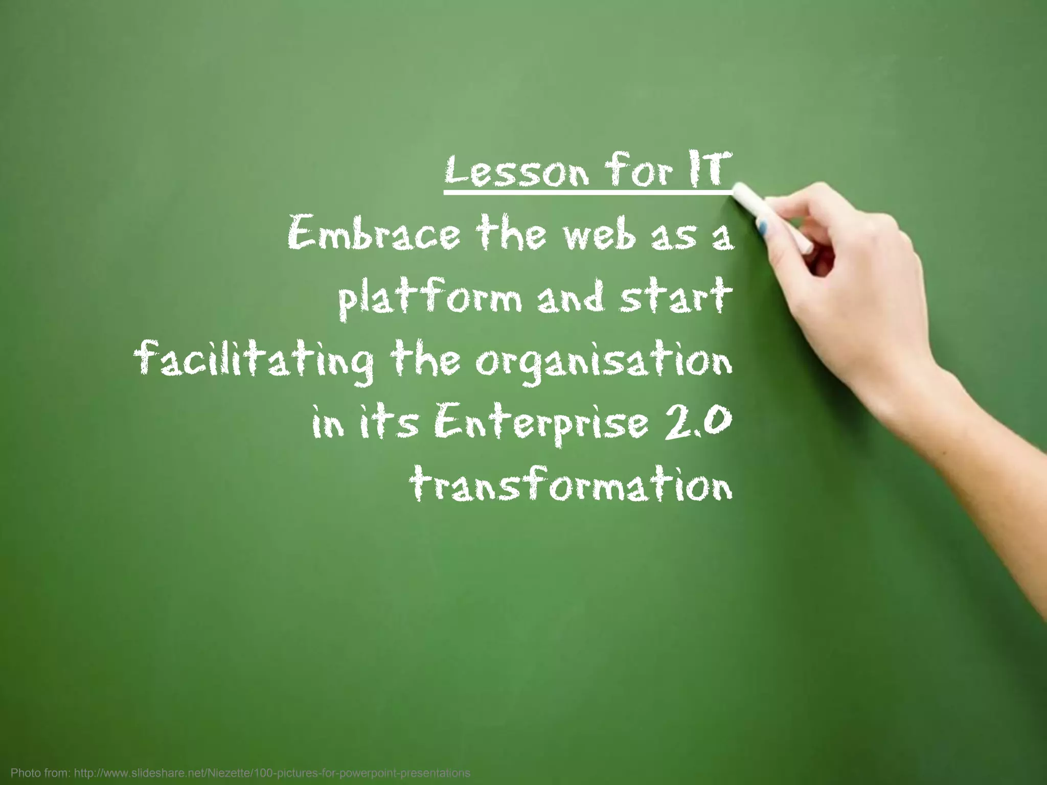 Lesson for IT
                               Embrace the web as a
                                  platform and start
                       facilitating the organisation
                                in its Enterprise 2.0
                                      transformation




Photo from: http://www.slideshare.net/Niezette/100-pictures-for-powerpoint-presentations   45
 