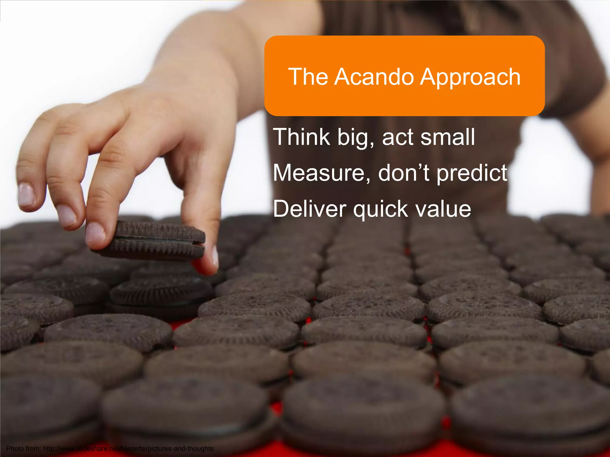The Acando Approach

                                                                       Think big, act small
                                                                       Measure, don’t predict
                                                                       Deliver quick value




Photo from: http://www.slideshare.net/Niezette/pictures-and-thoughts
 
