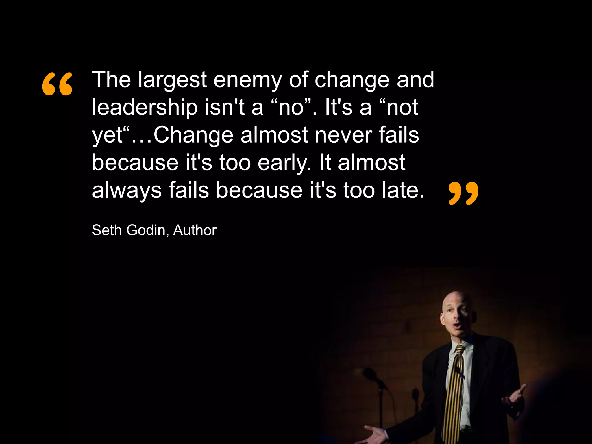 “
    The largest enemy of change and
    leadership isn't a “no”. It's a “not
    yet“…Change almost never fails
    because it's too early. It almost


                                           ”
    always fails because it's too late.
    Seth Godin, Author
 