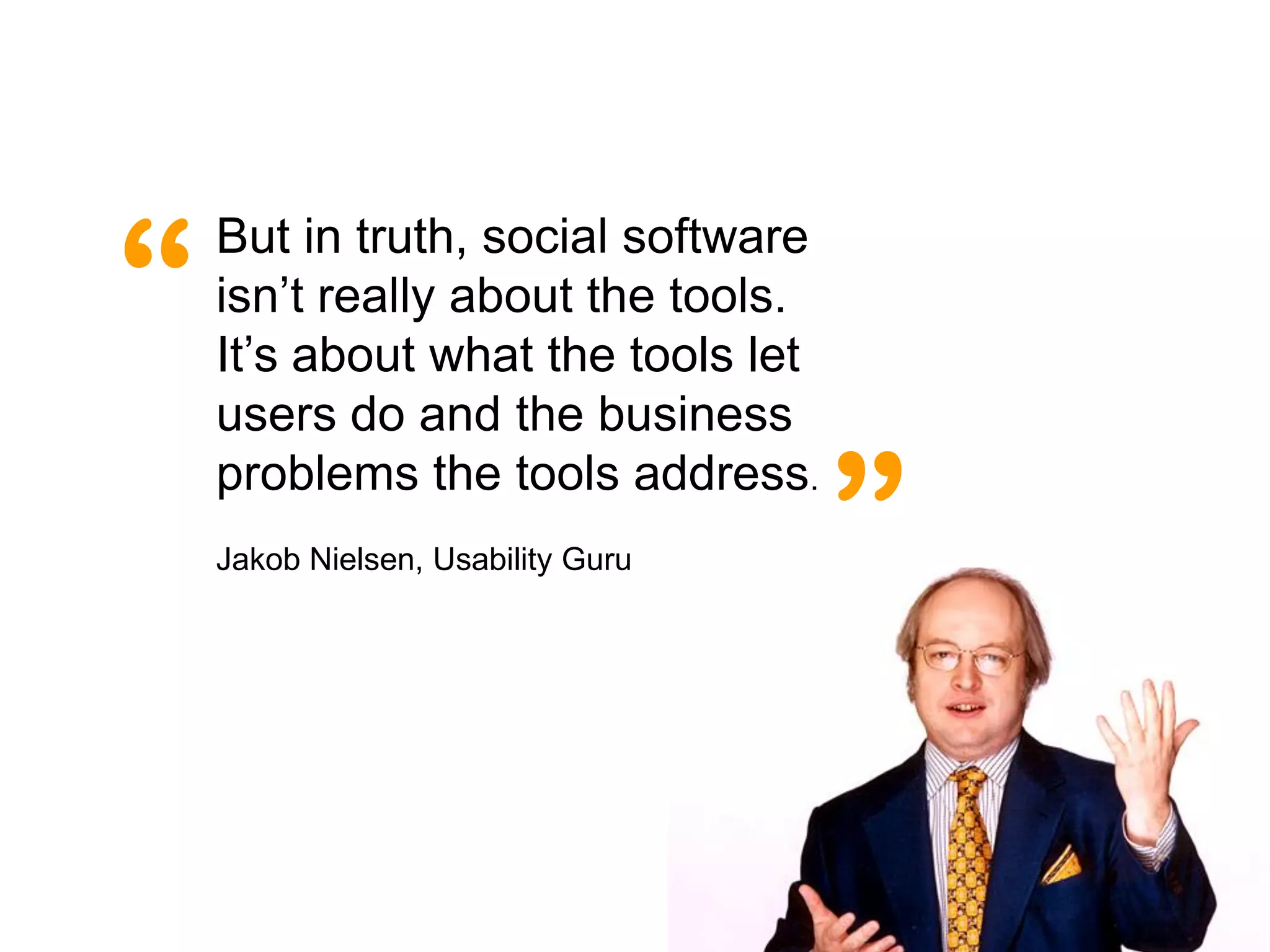 “
    But in truth, social software
    isn’t really about the tools.
    It’s about what the tools let
    users do and the business

                                    ”
    problems the tools address.
    Jakob Nielsen, Usability Guru
 