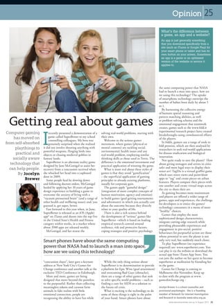 Opinion                         25
                                                                                                                      What’s the difference between
                                                                                                                      a game, an app and a website?
                                                                                                                      An app is just generally something
                                                                                                                      that you download specifically from a
                                                                                                                      site (such as iTunes or Google Play) for
                                                                                                                      your smart phone or tablet and has its
                                                                                                                      own button on your screen. Sometimes
                                                                                                                      an app is a game or an optimised
                                                                                                                      version of the website or service it
                                                                                                                      applies to.




                                                                                                                    the same computing power that NASA
                                                                                                                    had to launch a man into space, how are
                                                                                                                    we using this technology? The uptake
                                                                                                                    of smartphone technology outstrips the
                                                                                                                    number of babies born daily by about 5
                                                                                                                    to 1.
                                                                                                                       By harnessing the collective energy
                                                                                                                    of humans spatial reasoning and


 Getting real about games
                                                                                                                    pattern matching abilities, as well
                                                                                                                    as problem solving schema and the
                                                                                                                    emotional engagement that teamwork
                                                                                                                    creates, games such as the www.fold.it




                      I
                                                                                                                    experimental research project have created
Computer gaming            recently presented a demonstration of a   solving real-world problems, starting with
                                                                                                                    breakthroughs using crowdsourced efforts
     has moved on          game called SuperBetter to my school      their own.
                                                                                                                    of the players.
                           counselling colleagues. My boss was          Welcome to the serious games
from self-absorbed                                                                                                     In foldit, gamers use a range of tools to
                           genuinely surprised when she realised     movement, where games (physical or
                                                                                                                    fold proteins, which are then analysed by
      playthings to   it did not involve shooting anything with      mental contests) are tackling social,
                                                                                                                    researchers to seek real-world applications
                      powerful weapons, flinging birds into          environmental, health issues and any
      practical and   objects or chasing medieval goblins in         real-world problem, employing similar
                                                                                                                    for disease eradication and biological
                                                                                                                    innovation.
     socially aware   fantasy lands.                                 thinking skills as those used in Tetris. The
                                                                                                                       Not quite ready to save the planet? How
                         SuperBetter is an alternate reality game    difference is the emotional investment and
   technology that    designed by Jane McGonigal to assist her       practical application of winning the game.
                                                                                                                    about giving teenagers and artists in cities
  can help people.                                                                                                  safer and more legal ways to display their
                      recovery from a concussion received when          What is more real about these styles of
                                                                                                                    street art? TagDis is a virtual graffiti game
       By Jocelyn     she whacked her head into a cupboard           games is that they avoid “gamification”
                                                                                                                    which uses street views and paint/draw
                      door in 2009.                                  – the superficial application of gaming
            Brewer       Some people heal by slowing down            principles to already existing platforms,
                                                                                                                    apps to “tag” and create pieces on urban
                                                                                                                    features. Players compare their pieces with
                      and following doctors orders, McGonigal        usually for corporate gain.
                                                                                                                    one another and create virtual maps across
                      healed by applying her 10 years of game           The games apply “gameful design”
                                                                                                                    the city to share their art.
                      design experience to building a game to        (integration of more complex concepts of
                                                                                                                       As gaming becomes more mainstream
                      overcome the anxiety of living with a          human motivation, agency and emotion)
                                                                                                                    and players are offered a wider range of
                      “vacuum pressurised brain” (and a range of     to build games (goal getting tournaments
                                                                                                                    games, apps and experiences, the challenge
                      other health and wellbeing issues) and, you    and adventures) in which you actually care
                                                                                                                    for developers is to entice the games/
                      guessed it, get super, better.                 about the outcome because they directly
                                                                                                                    technology consumers in a menu of more
                         Fast forward to this year when, in June,    relate to your quality of life.
                                                                                                                    “healthy” choices.
                      SuperBetter is released as an iOS (Apple)         There is also a rich science behind
                                                                                                                       Games that employ the most
                      app* on iTunes and shoots into the top five    the development of “serious” games like
                                                                                                                    sophisticated design characteristics,
                      in the United State’s Health and Fitness       SuperBetter –which is based on leading
                                                                                                                    integrate cutting-edge research while
                      category within weeks, in a market where       empirical research centred around
                                                                                                                    providing pleasurable experiences and
                      about 3500 apps are released weekly.           resilience, risk and protective factors,
                                                                                                                    engagement in pro-social, positive
                         McGonigal, and her avatar the               coping strategies and positive psychology.
                                                                                                                    behaviours for purposeful action are those
                                                                                                                    whose potential to save the planet is not
                      Smart phones have about the same computing                                                    only very real, but suddenly much closer.
                                                                                                                       To play SuperBetter (no experience
                      power that NASA had to launch a man into space,                                               required) see: www.superbetter.com. You
                      how are we using this technology?                                                             can play it via the website or download the
                                                                                                                    actual app from iTunes App Store. You
                                                                                                                    can join the author on her quest to become
                      “concussion slayer”, later gave a keynote        While the only thing serious about           superbetter at meditation by friending her
                      address at New York City’s Games for           SuperBetter is its determination to provide    in the game.
                      Change conference and another talk at the      a platform for Epic Wins (goal attainment)        Games for Change is coming to
                      exclusive TED Conference in Edinburgh.         and overcoming Bad Guys (obstacles),           Melbourne this November. Keep up
                        More and more, games are being               there are a range of other games that seek     to date with the program at www.
                      designed that move beyond the pointless        to solve specific world problems – such as     gamesforchange.org n
                      to the purposeful. Rather than collecting      finding a cure for AIDS or a solution to
                      meaningless tokens and cartoon farm            the future oil crisis.                         Jocelyn Brewer is a school counsellor and
                      animals in fake realms with little               What is exciting is the technology to do     provisional psychologist. She is a founding
                      emotional connection, people are               some of these things is right in the palm      member of Network for Internet Investigation
                      recognising the ability to have fun while      of your hand. Smart phones have about          and Research in Australia www.niira.org.au
                                                                                                                            www.educationreview.com.au   August 2012 25
 