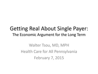 Getting Real About Single Payer:
The Economic Argument for the Long Term
Walter Tsou, MD, MPH
Health Care for All Pennsylvania
February 7, 2015
 