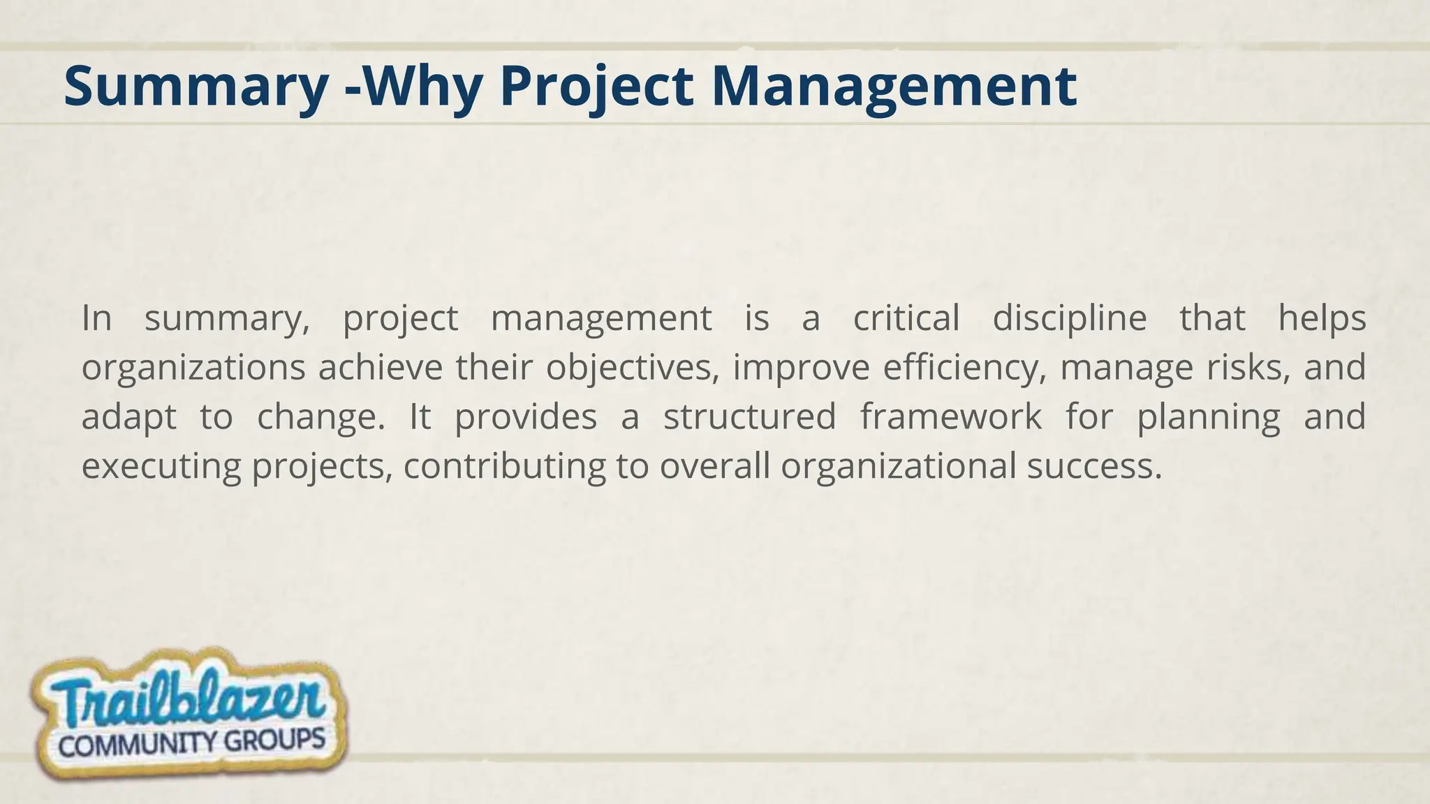 Summary -Why Project Management
In summary, project management is a critical discipline that helps
organizations achieve their objectives, improve efficiency, manage risks, and
adapt to change. It provides a structured framework for planning and
executing projects, contributing to overall organizational success.
 
