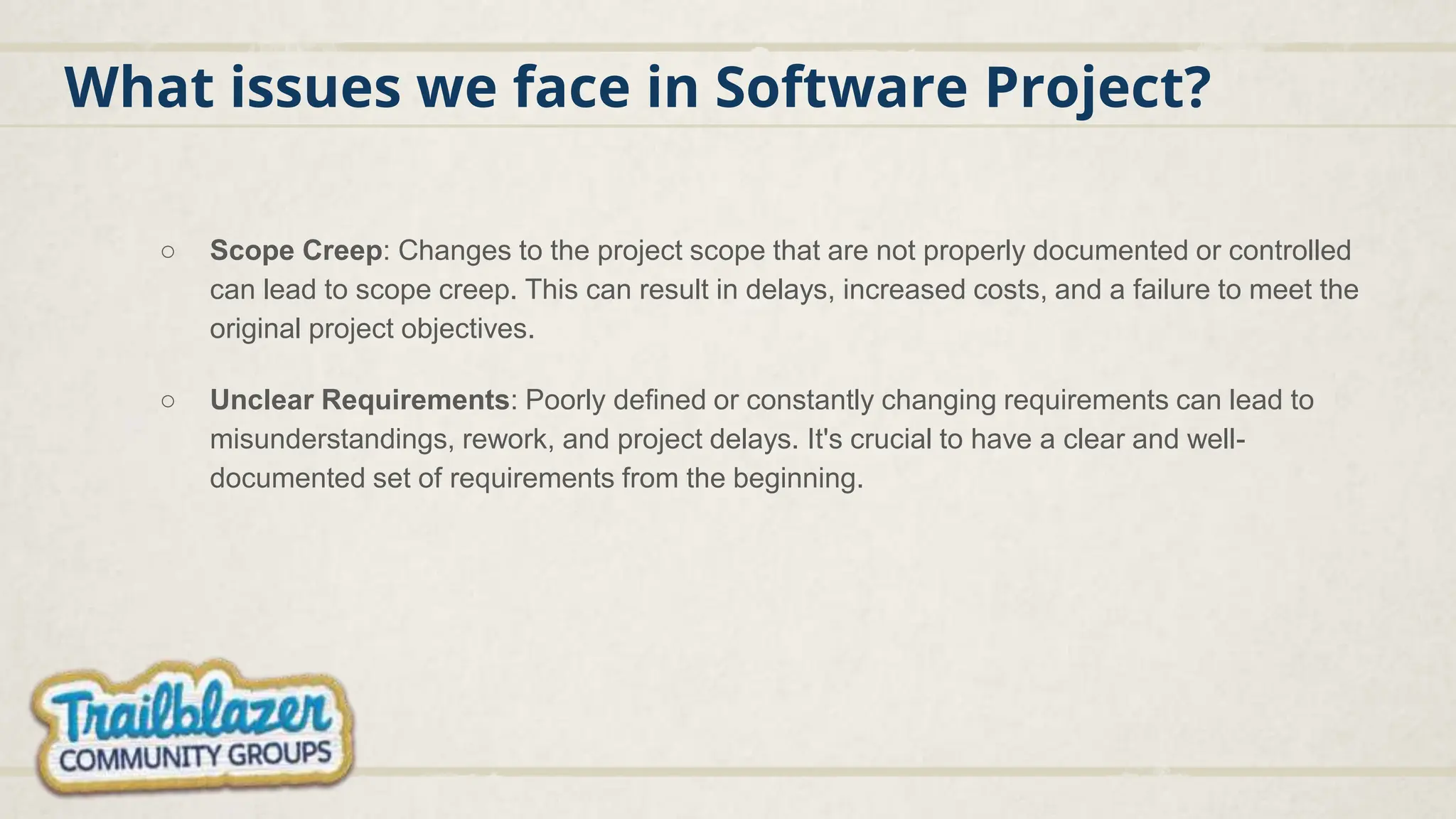 What issues we face in Software Project?
○ Scope Creep: Changes to the project scope that are not properly documented or controlled
can lead to scope creep. This can result in delays, increased costs, and a failure to meet the
original project objectives.
○ Unclear Requirements: Poorly defined or constantly changing requirements can lead to
misunderstandings, rework, and project delays. It's crucial to have a clear and well-
documented set of requirements from the beginning.
 