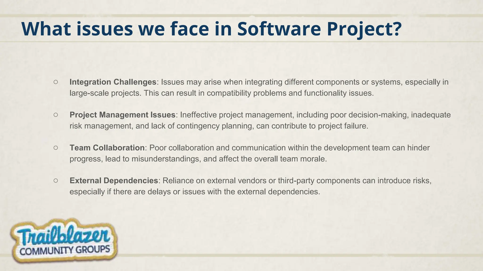 What issues we face in Software Project?
○ Integration Challenges: Issues may arise when integrating different components or systems, especially in
large-scale projects. This can result in compatibility problems and functionality issues.
○ Project Management Issues: Ineffective project management, including poor decision-making, inadequate
risk management, and lack of contingency planning, can contribute to project failure.
○ Team Collaboration: Poor collaboration and communication within the development team can hinder
progress, lead to misunderstandings, and affect the overall team morale.
○ External Dependencies: Reliance on external vendors or third-party components can introduce risks,
especially if there are delays or issues with the external dependencies.
 
