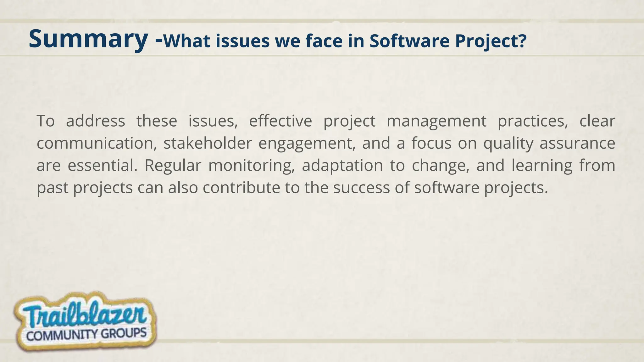 Summary -What issues we face in Software Project?
To address these issues, effective project management practices, clear
communication, stakeholder engagement, and a focus on quality assurance
are essential. Regular monitoring, adaptation to change, and learning from
past projects can also contribute to the success of software projects.
 