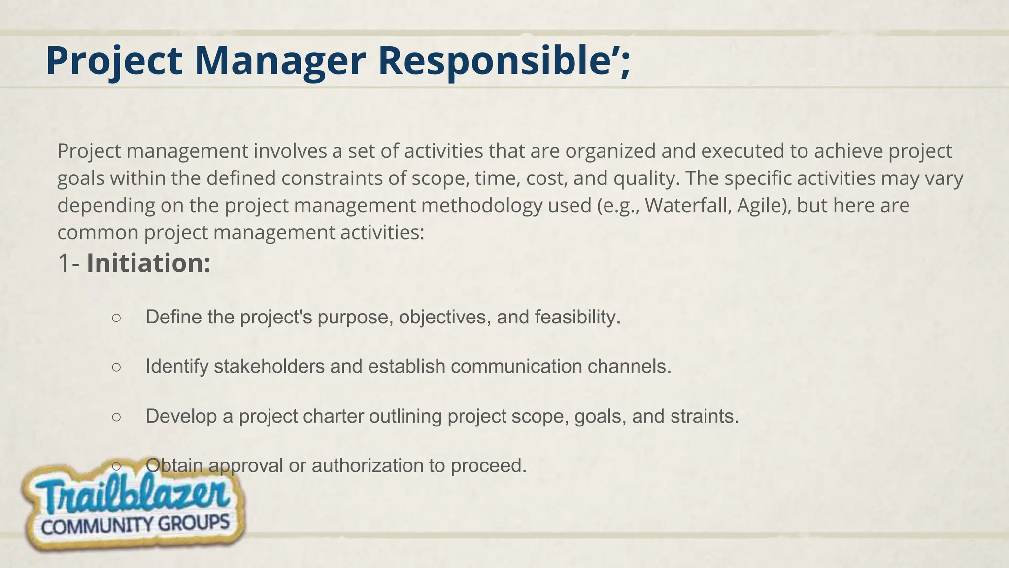 Project Manager Responsible’;
Project management involves a set of activities that are organized and executed to achieve project
goals within the defined constraints of scope, time, cost, and quality. The specific activities may vary
depending on the project management methodology used (e.g., Waterfall, Agile), but here are
common project management activities:
1- Initiation:
○ Define the project's purpose, objectives, and feasibility.
○ Identify stakeholders and establish communication channels.
○ Develop a project charter outlining project scope, goals, and straints.
○ Obtain approval or authorization to proceed.
 