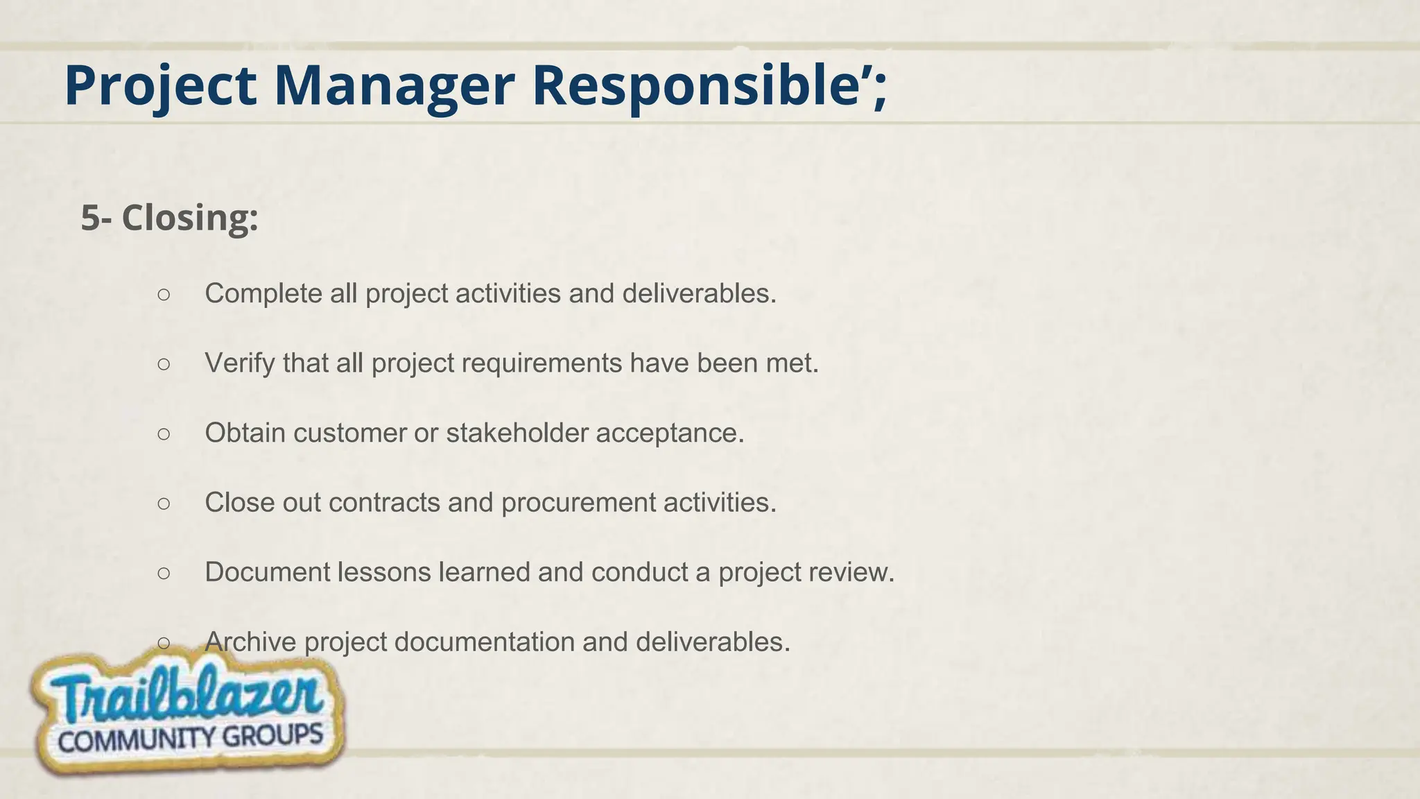 Project Manager Responsible’;
5- Closing:
○ Complete all project activities and deliverables.
○ Verify that all project requirements have been met.
○ Obtain customer or stakeholder acceptance.
○ Close out contracts and procurement activities.
○ Document lessons learned and conduct a project review.
○ Archive project documentation and deliverables.
 