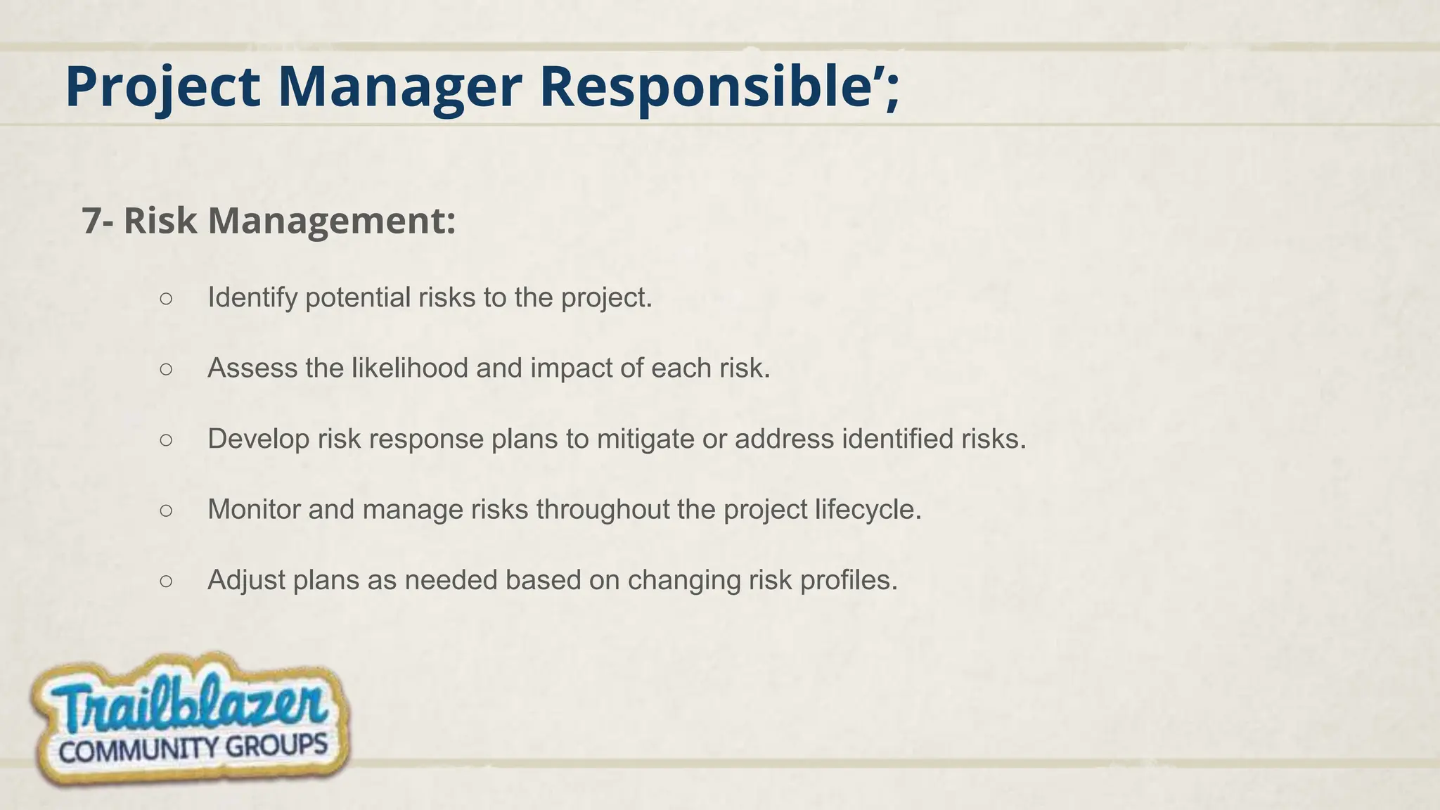 Project Manager Responsible’;
7- Risk Management:
○ Identify potential risks to the project.
○ Assess the likelihood and impact of each risk.
○ Develop risk response plans to mitigate or address identified risks.
○ Monitor and manage risks throughout the project lifecycle.
○ Adjust plans as needed based on changing risk profiles.
 
