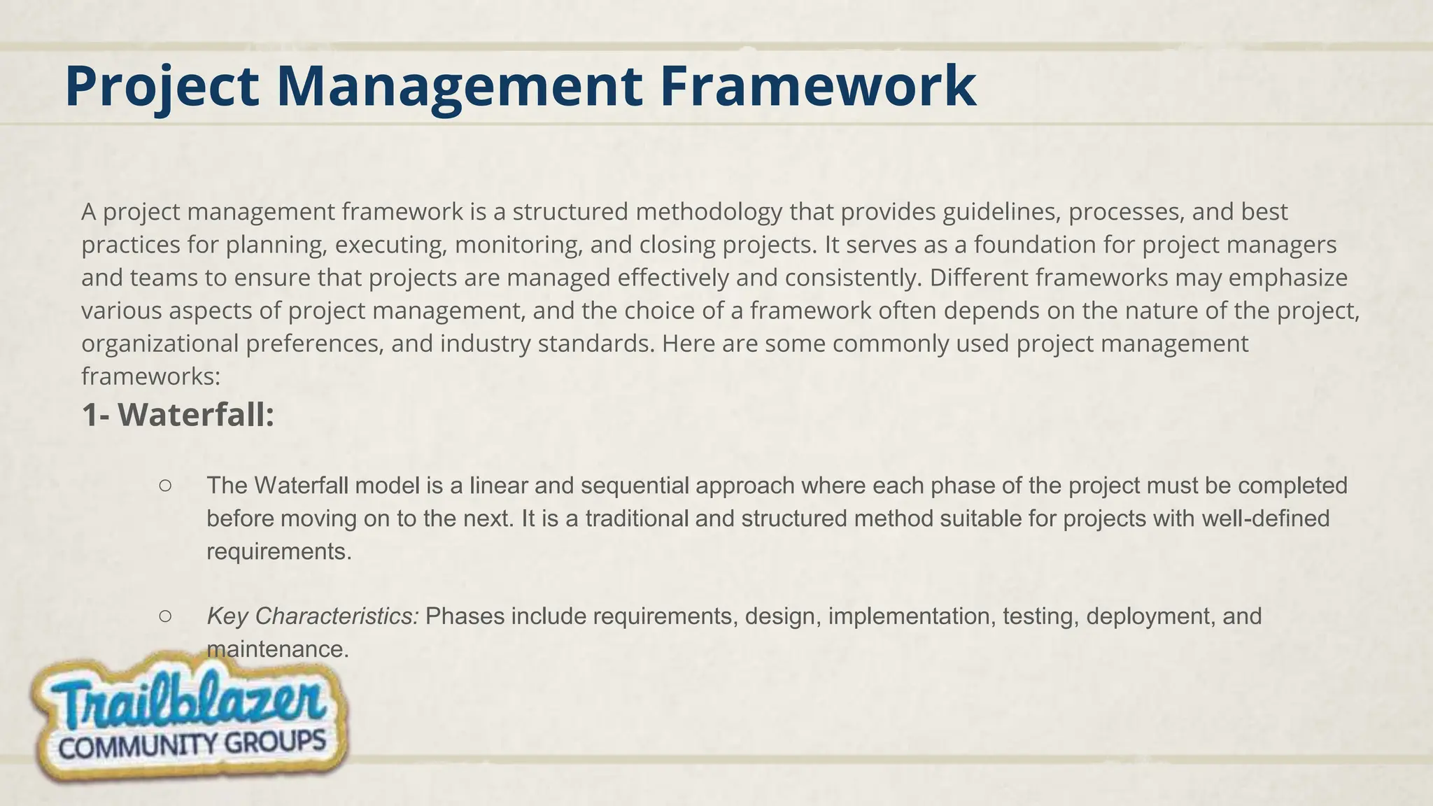 Project Management Framework
A project management framework is a structured methodology that provides guidelines, processes, and best
practices for planning, executing, monitoring, and closing projects. It serves as a foundation for project managers
and teams to ensure that projects are managed effectively and consistently. Different frameworks may emphasize
various aspects of project management, and the choice of a framework often depends on the nature of the project,
organizational preferences, and industry standards. Here are some commonly used project management
frameworks:
1- Waterfall:
○ The Waterfall model is a linear and sequential approach where each phase of the project must be completed
before moving on to the next. It is a traditional and structured method suitable for projects with well-defined
requirements.
○ Key Characteristics: Phases include requirements, design, implementation, testing, deployment, and
maintenance.
 