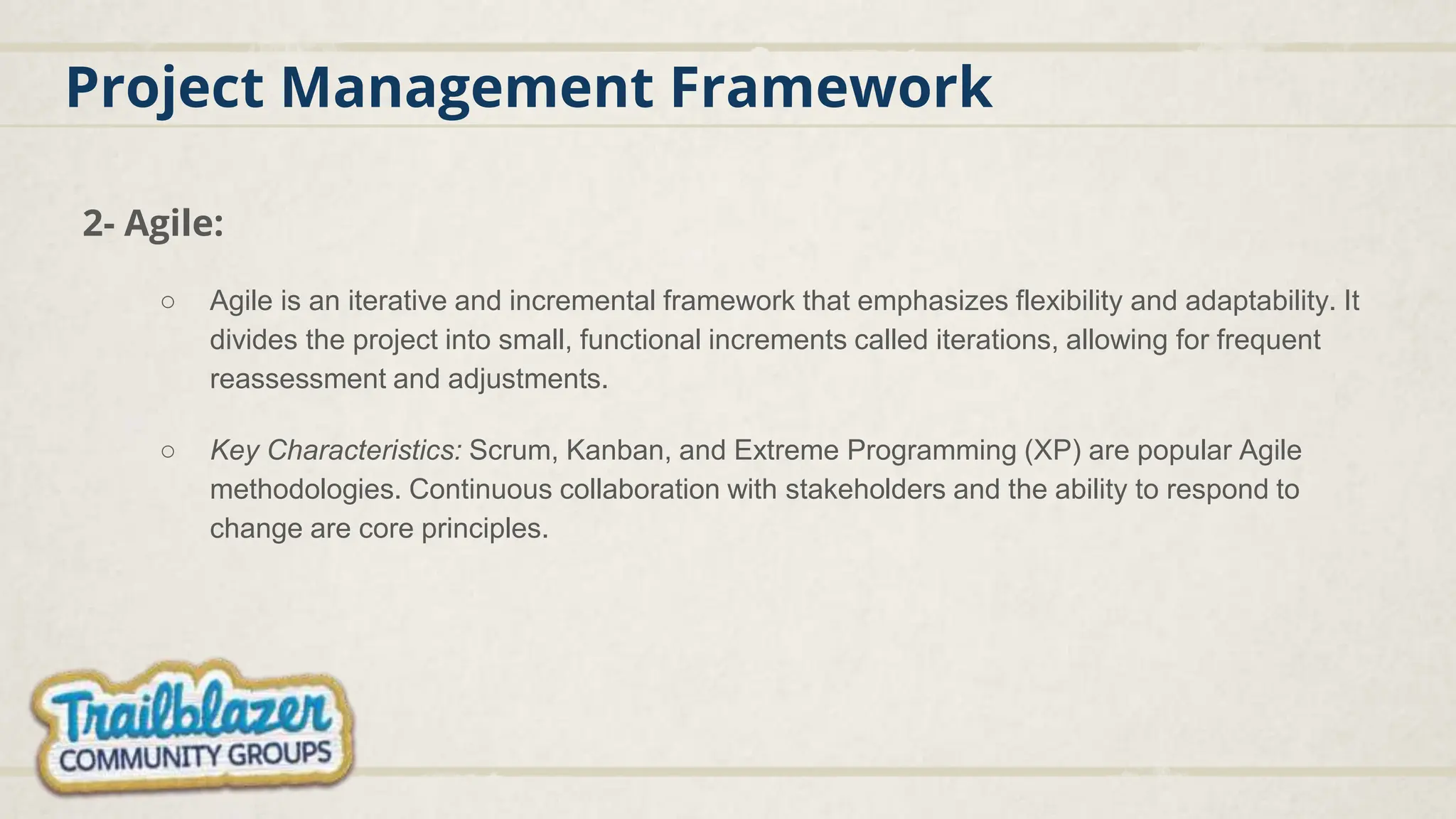 Project Management Framework
2- Agile:
○ Agile is an iterative and incremental framework that emphasizes flexibility and adaptability. It
divides the project into small, functional increments called iterations, allowing for frequent
reassessment and adjustments.
○ Key Characteristics: Scrum, Kanban, and Extreme Programming (XP) are popular Agile
methodologies. Continuous collaboration with stakeholders and the ability to respond to
change are core principles.
 