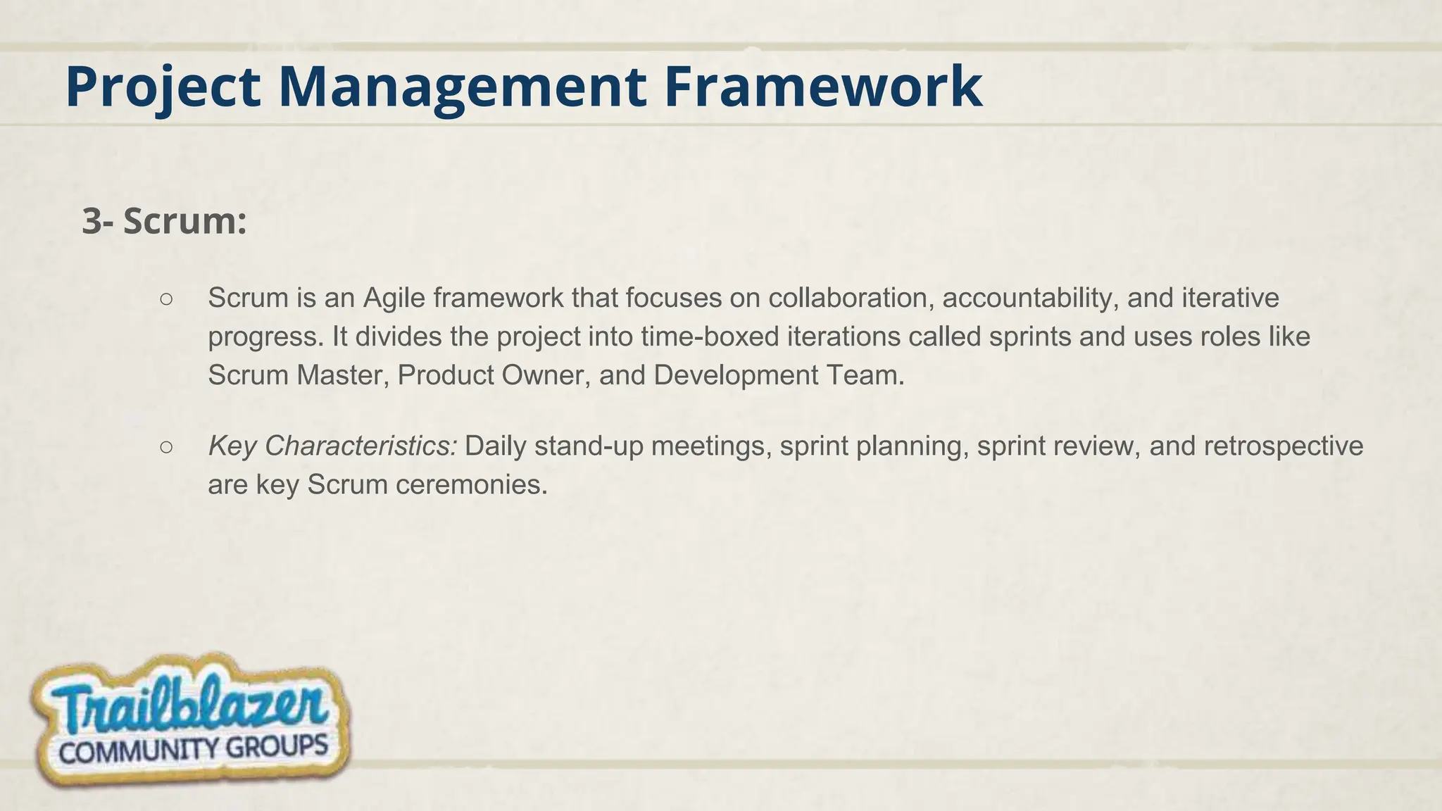 Project Management Framework
3- Scrum:
○ Scrum is an Agile framework that focuses on collaboration, accountability, and iterative
progress. It divides the project into time-boxed iterations called sprints and uses roles like
Scrum Master, Product Owner, and Development Team.
○ Key Characteristics: Daily stand-up meetings, sprint planning, sprint review, and retrospective
are key Scrum ceremonies.
 