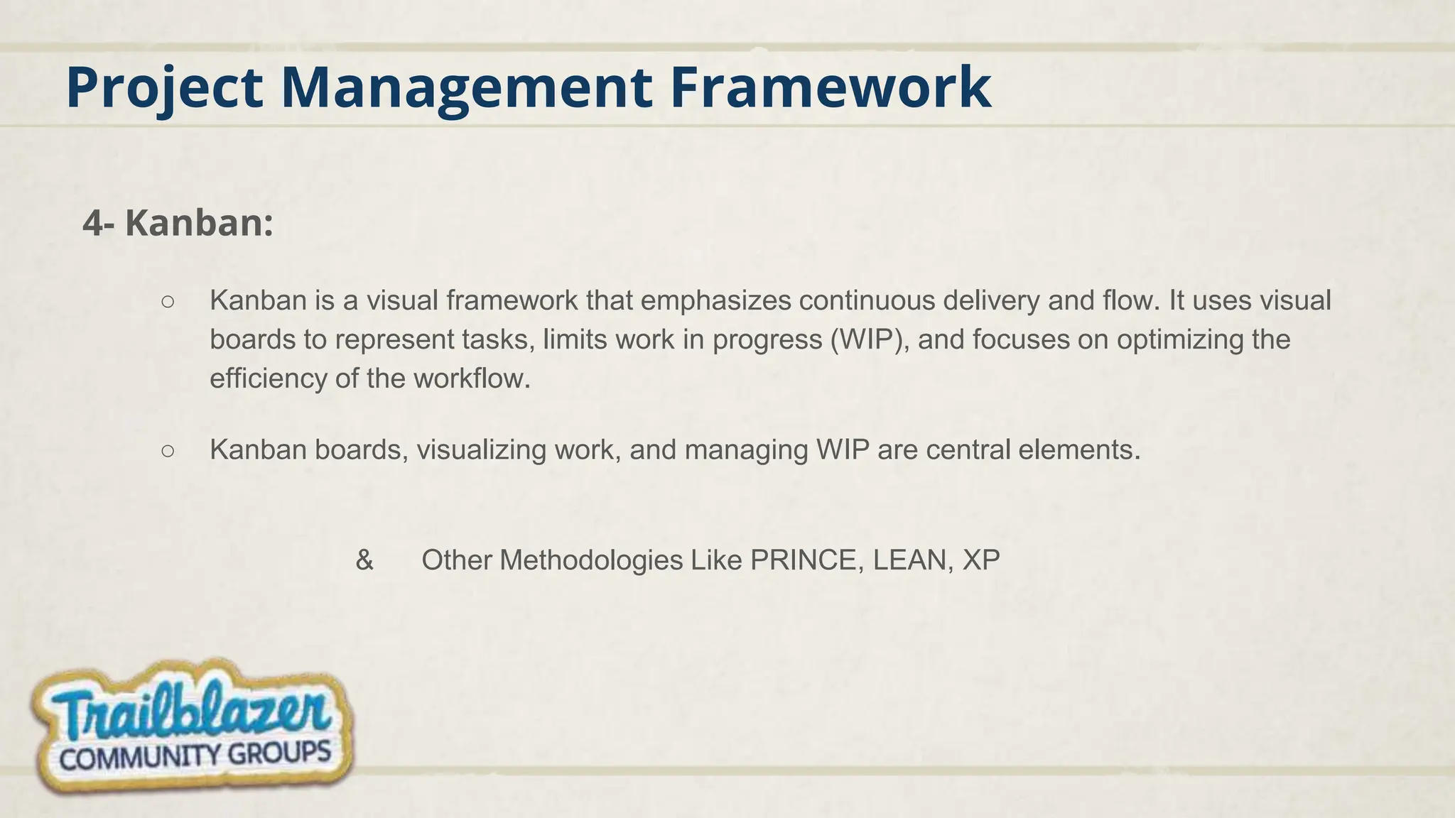 Project Management Framework
4- Kanban:
○ Kanban is a visual framework that emphasizes continuous delivery and flow. It uses visual
boards to represent tasks, limits work in progress (WIP), and focuses on optimizing the
efficiency of the workflow.
○ Kanban boards, visualizing work, and managing WIP are central elements.
& Other Methodologies Like PRINCE, LEAN, XP
 