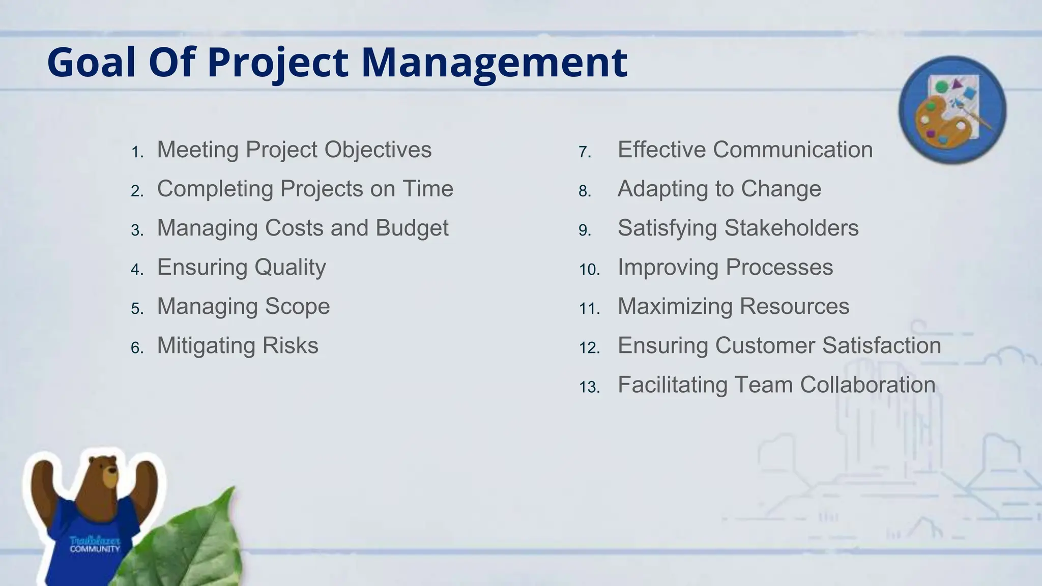 Goal Of Project Management
1. Meeting Project Objectives
2. Completing Projects on Time
3. Managing Costs and Budget
4. Ensuring Quality
5. Managing Scope
6. Mitigating Risks
7. Effective Communication
8. Adapting to Change
9. Satisfying Stakeholders
10. Improving Processes
11. Maximizing Resources
12. Ensuring Customer Satisfaction
13. Facilitating Team Collaboration
 