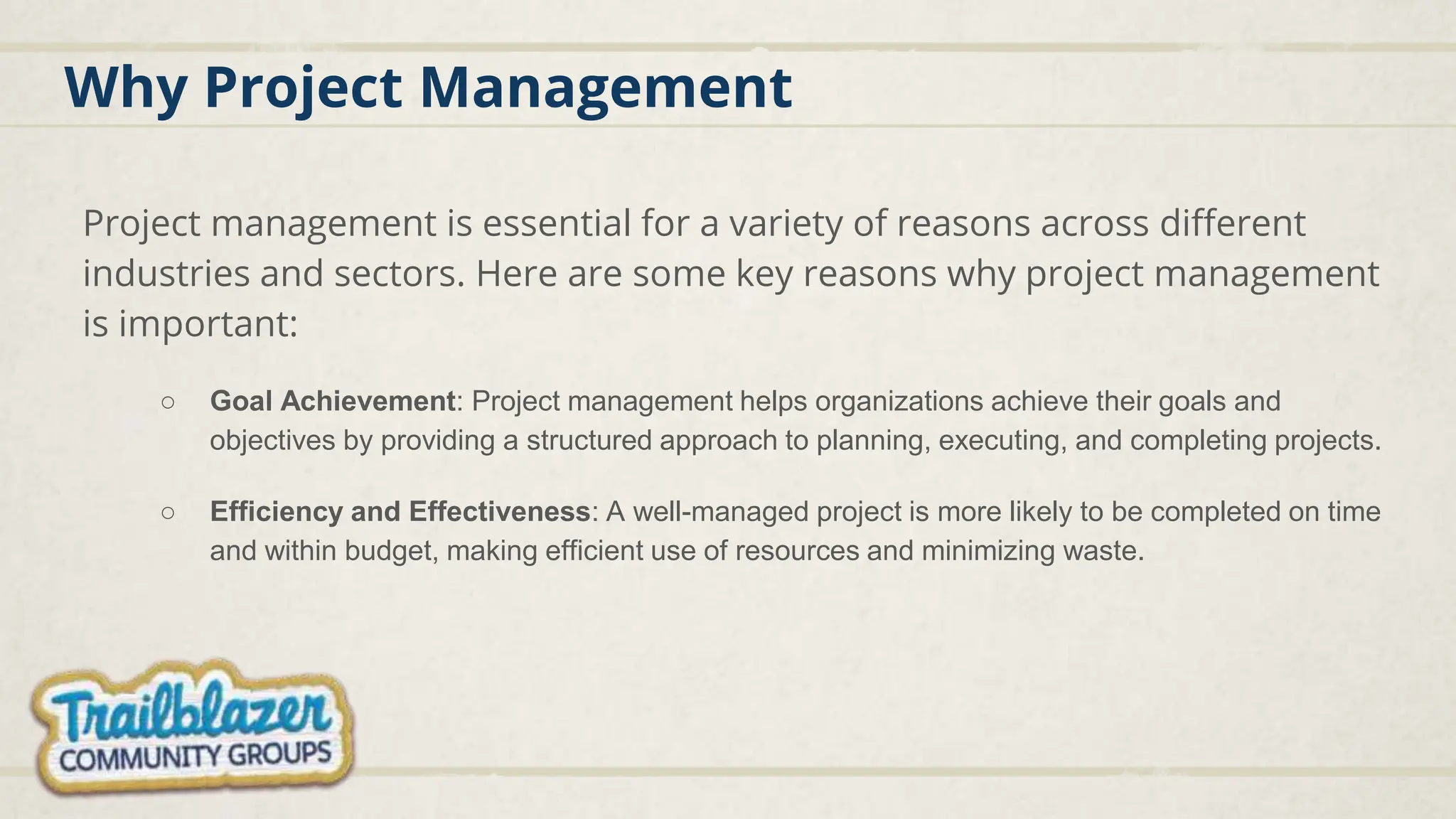 Why Project Management
Project management is essential for a variety of reasons across different
industries and sectors. Here are some key reasons why project management
is important:
○ Goal Achievement: Project management helps organizations achieve their goals and
objectives by providing a structured approach to planning, executing, and completing projects.
○ Efficiency and Effectiveness: A well-managed project is more likely to be completed on time
and within budget, making efficient use of resources and minimizing waste.
 