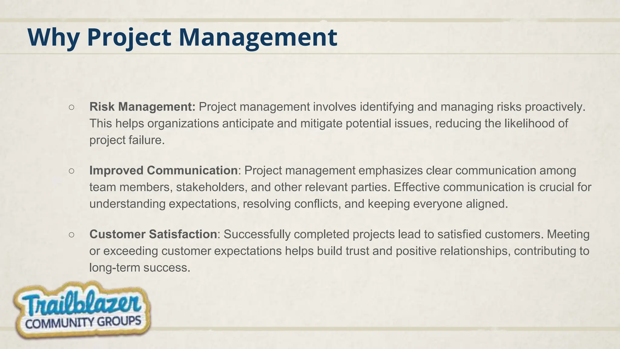 Why Project Management
○ Risk Management: Project management involves identifying and managing risks proactively.
This helps organizations anticipate and mitigate potential issues, reducing the likelihood of
project failure.
○ Improved Communication: Project management emphasizes clear communication among
team members, stakeholders, and other relevant parties. Effective communication is crucial for
understanding expectations, resolving conflicts, and keeping everyone aligned.
○ Customer Satisfaction: Successfully completed projects lead to satisfied customers. Meeting
or exceeding customer expectations helps build trust and positive relationships, contributing to
long-term success.
 