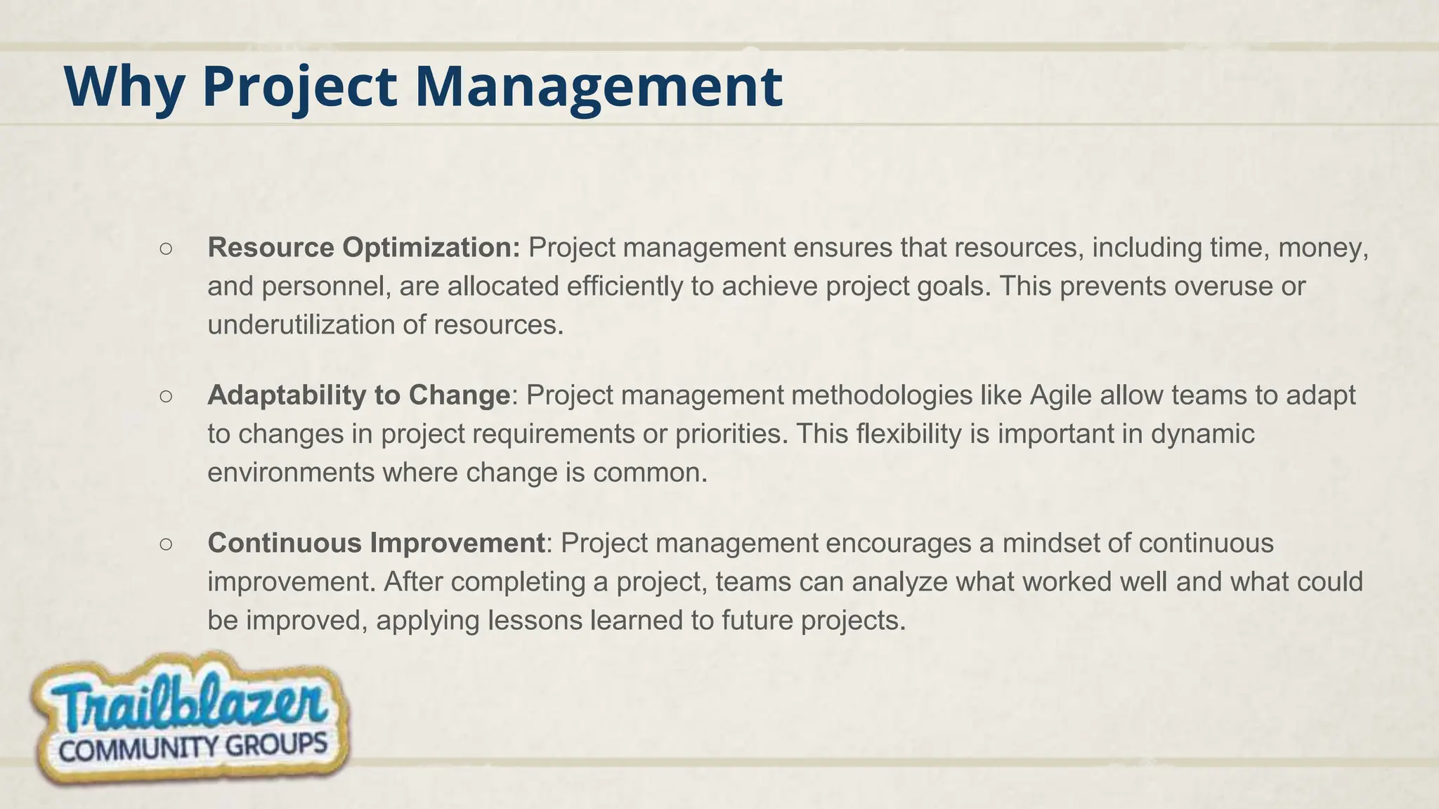 Why Project Management
○ Resource Optimization: Project management ensures that resources, including time, money,
and personnel, are allocated efficiently to achieve project goals. This prevents overuse or
underutilization of resources.
○ Adaptability to Change: Project management methodologies like Agile allow teams to adapt
to changes in project requirements or priorities. This flexibility is important in dynamic
environments where change is common.
○ Continuous Improvement: Project management encourages a mindset of continuous
improvement. After completing a project, teams can analyze what worked well and what could
be improved, applying lessons learned to future projects.
 