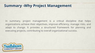 Summary -Why Project Management
In summary, project management is a critical discipline that helps
organizations achieve their objectives, improve efficiency, manage risks, and
adapt to change. It provides a structured framework for planning and
executing projects, contributing to overall organizational success.
 