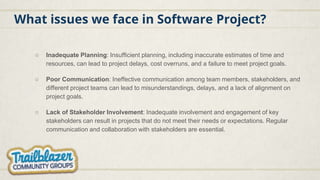 What issues we face in Software Project?
○ Inadequate Planning: Insufficient planning, including inaccurate estimates of time and
resources, can lead to project delays, cost overruns, and a failure to meet project goals.
○ Poor Communication: Ineffective communication among team members, stakeholders, and
different project teams can lead to misunderstandings, delays, and a lack of alignment on
project goals.
○ Lack of Stakeholder Involvement: Inadequate involvement and engagement of key
stakeholders can result in projects that do not meet their needs or expectations. Regular
communication and collaboration with stakeholders are essential.
 