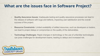 What are the issues face in Software Project?
○ Quality Assurance Issues: Inadequate testing and quality assurance processes can lead to
the release of software with bugs and defects, impacting user satisfaction and the overall
success of the project.
○ Resource Constraints: Limited availability of skilled resources, such as developers or testers,
can lead to project delays or compromise on the quality of the deliverables.
○ Technology Challenges: Rapid changes in technology or the use of unfamiliar technologies
can pose challenges for development teams, leading to delays and increased risk.
 