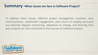 Summary -What issues we face in Software Project?
To address these issues, effective project management practices, clear
communication, stakeholder engagement, and a focus on quality assurance
are essential. Regular monitoring, adaptation to change, and learning from
past projects can also contribute to the success of software projects.
 