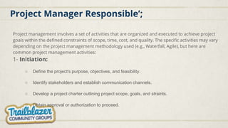 Project Manager Responsible’;
Project management involves a set of activities that are organized and executed to achieve project
goals within the defined constraints of scope, time, cost, and quality. The specific activities may vary
depending on the project management methodology used (e.g., Waterfall, Agile), but here are
common project management activities:
1- Initiation:
○ Define the project's purpose, objectives, and feasibility.
○ Identify stakeholders and establish communication channels.
○ Develop a project charter outlining project scope, goals, and straints.
○ Obtain approval or authorization to proceed.
 