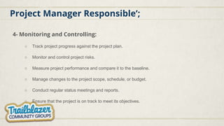 Project Manager Responsible’;
4- Monitoring and Controlling:
○ Track project progress against the project plan.
○ Monitor and control project risks.
○ Measure project performance and compare it to the baseline.
○ Manage changes to the project scope, schedule, or budget.
○ Conduct regular status meetings and reports.
○ Ensure that the project is on track to meet its objectives.
 